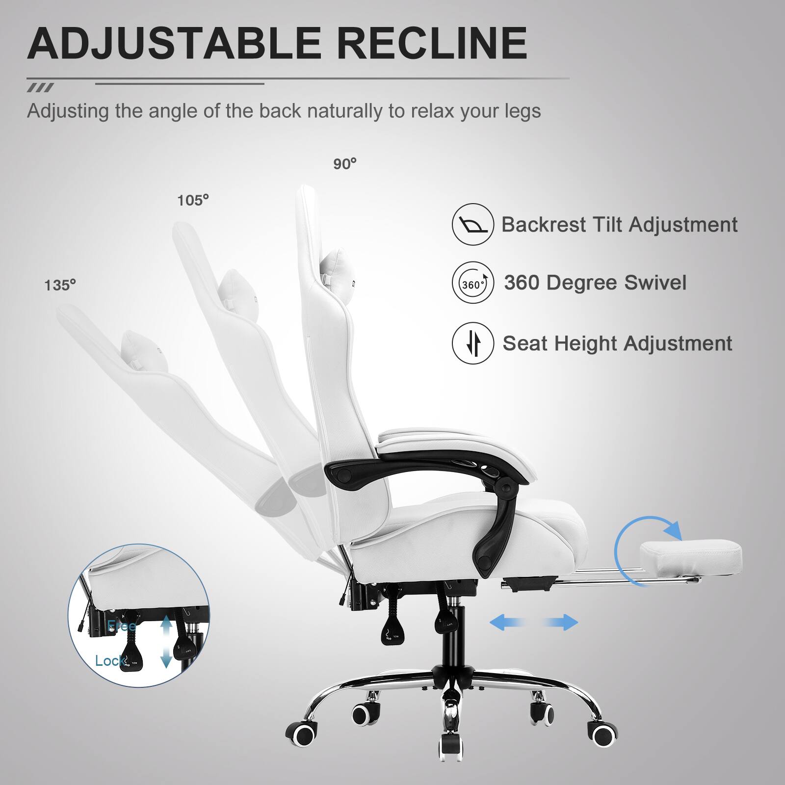 ADJUSTABLE RECLINE  
Adjusting the angle of the back naturally to relax your legs  

- Backrest Tilt Adjustment: 90°, 105°, 135°  
- 360 Degree Swivel  
- Seat Height Adjustment  
- Ereo Lock