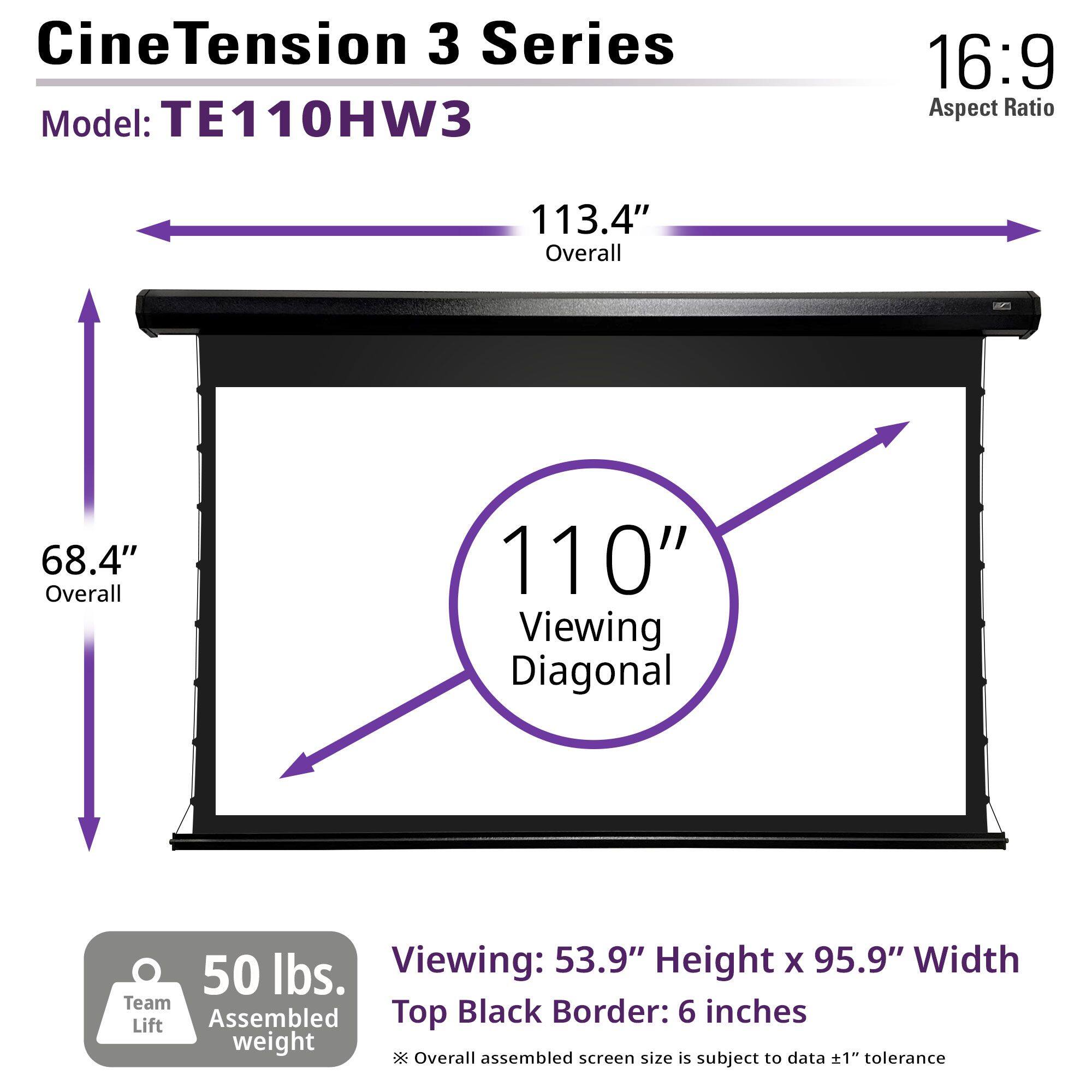 CineTension 3 Series  
Model: TE110HW3  

16:9 Aspect Ratio  

113.4" Overall  
68.4" Overall  
110" Viewing Diagonal  

53.9" Height x 95.9" Width  
Top Black Border: 6 inches  

50 lbs. Team Assembled Lift Weight  

*Overall assembled screen size is subject to data ±1" tolerance
