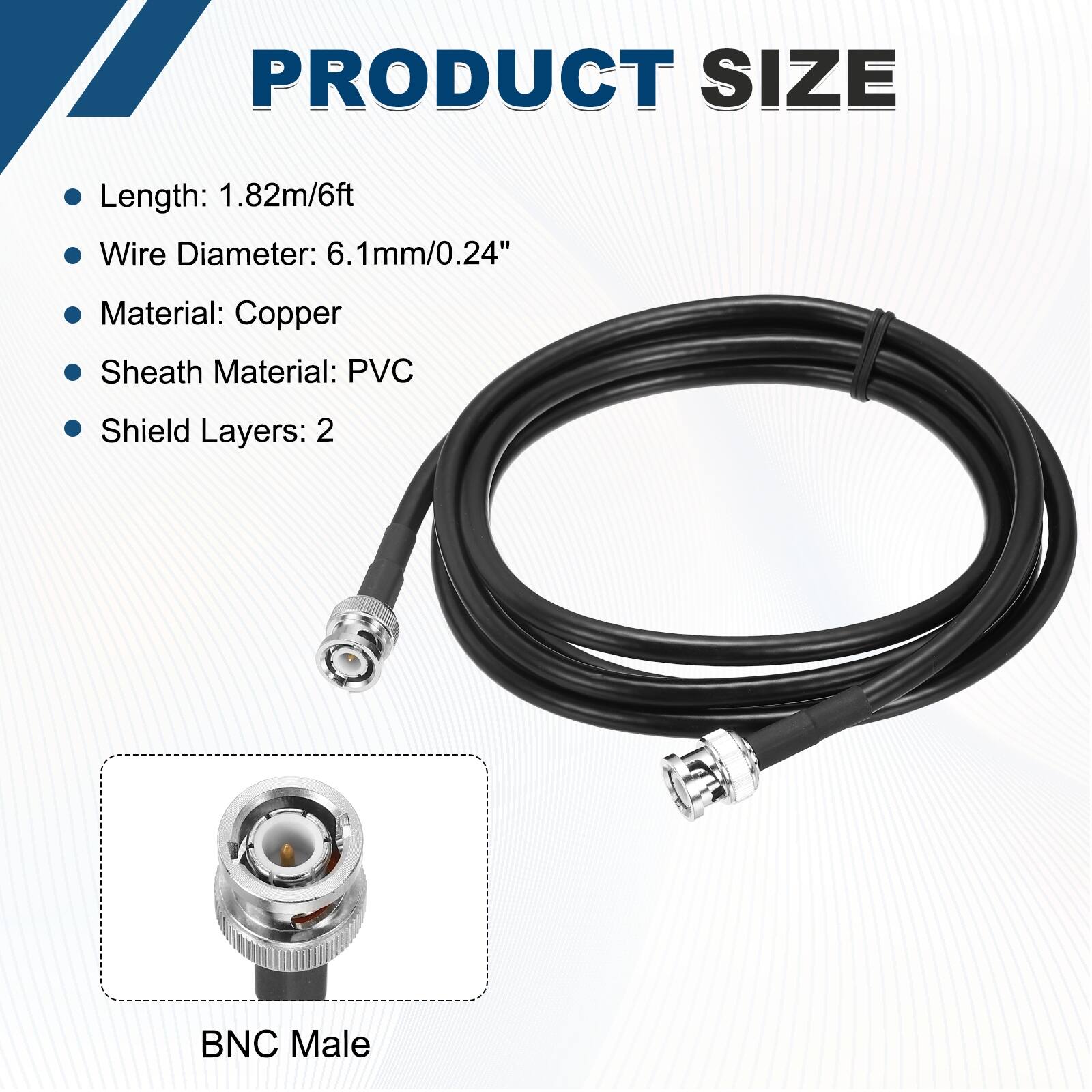 PRODUCT SIZE

- Length: 1.82m/6ft
- Wire Diameter: 6.1mm/0.24"
- Material: Copper
- Sheath Material: PVC
- Shield Layers: 2

BNC Male
