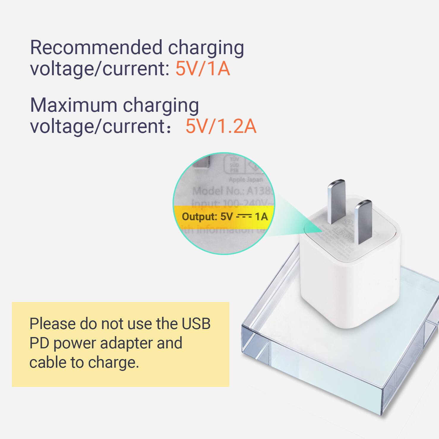 Recommended charging voltage/current: 5V/1A  
Maximum charging voltage/current: 5V/1.2A  

Model No.: A138  
Input: 100-240V  
Output: 5V 1A  

Please do not use the USB PD power adapter and cable to charge.