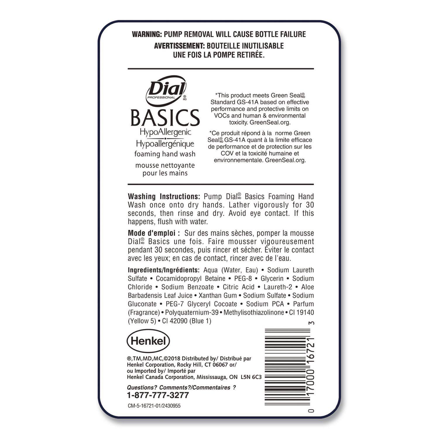 **WARNING:** PUMP REMOVAL WILL CAUSE BOTTLE FAILURE  
**AVERTISSEMENT:** BOUTEILLE INUTILISABLE UNE FOIS LA POMPE RETIRÉE.

---

**Dial Professional**  
**BASICS**  
**HypoAllergenic**  
**Hypoallergénique**  
**foaming hand wash**  
**mousse nettoyante pour les mains**

---

**Washing Instructions:**  
**Pump Dial Basics Foaming Hand Wash once onto dry hands. Lather vigorously for 30 seconds, then rinse and dry. Avoid eye contact. If this happens, flush with water.**  
**Mode d'emploi:**  
**Sur des mains sèches, pomper la mousse Dial® Basics une fois. Faire mousser vigoureusement pendant 30 secondes, puis rincer et sécher. Éviter le contact avec les yeux; en cas de contact, rincer avec de l'eau.**

---

**This product meets Green Seal® Standard GS-41A based on effective performance and protective limits on VOCs and human & environmental toxicity. GreenSeal.org.**  
**Ce produit répond à la norme