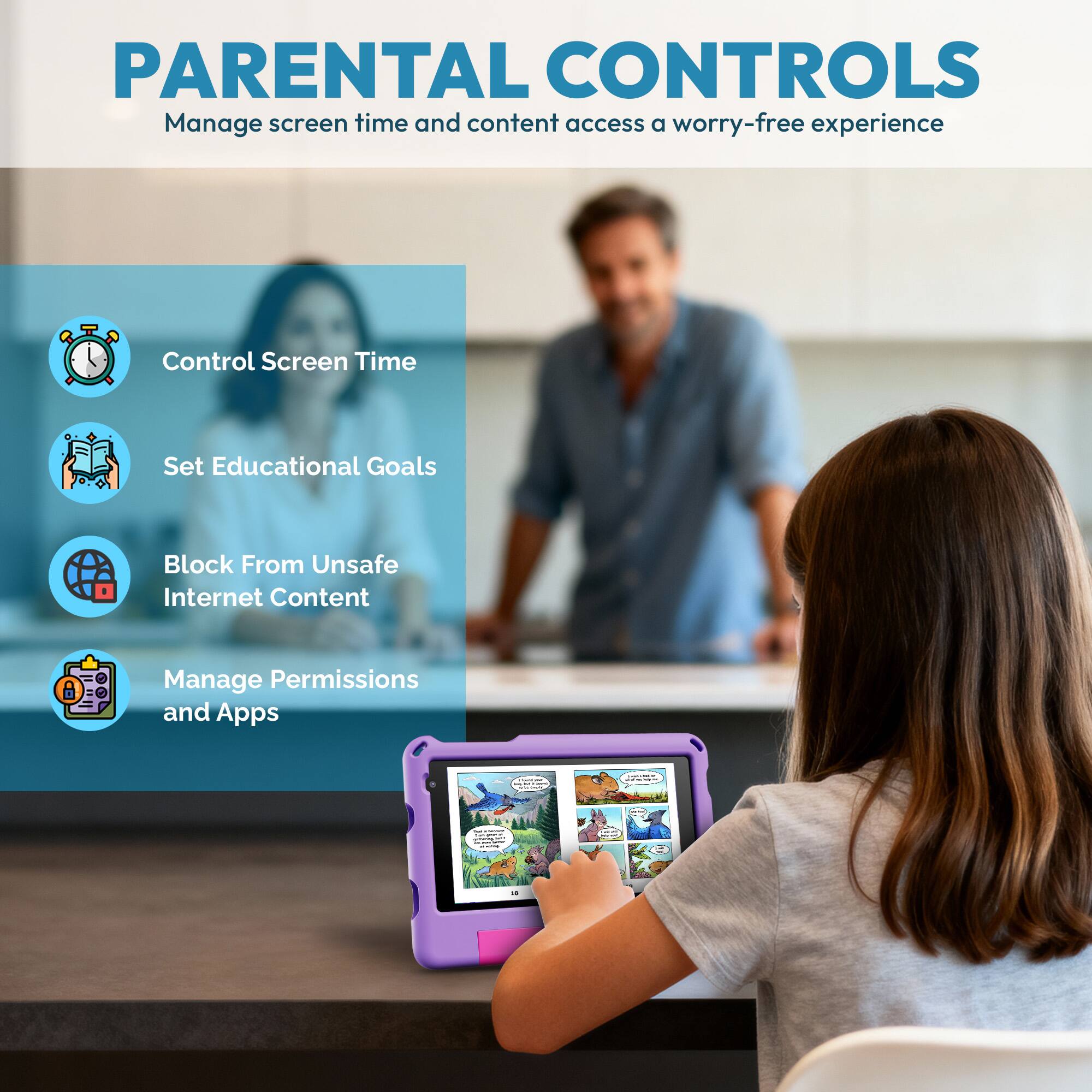 PARENTAL CONTROLS  
Manage screen time and content access for a worry-free experience

- Control Screen Time
- Set Educational Goals
- Block From Unsafe Internet Content
- Manage Permissions and Apps