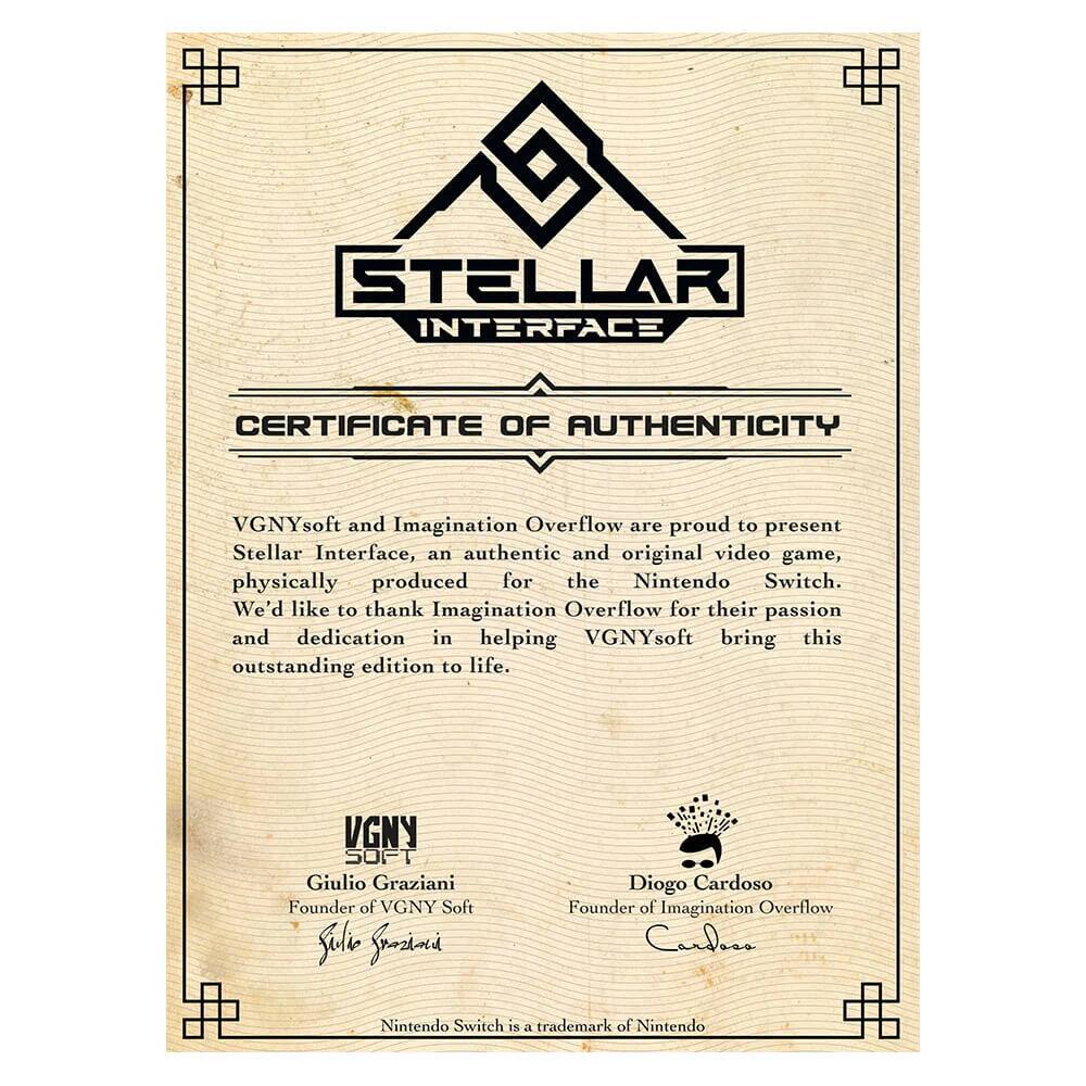 **Stellar Interface**  
**Certificate of Authenticity**

VGNYsoft and Imagination Overflow are proud to present Stellar Interface, an authentic and original video game, physically produced for the Nintendo Switch. We'd like to thank Imagination Overflow for their passion and dedication in helping VGNYsoft bring this outstanding edition to life.

**VGNY Soft**  
Giulio Graziani  
Founder of VGNY Soft

**Imagination Overflow**  
Diogo Cardoso  
Founder of Imagination Overflow

Nintendo Switch is a trademark of Nintendo