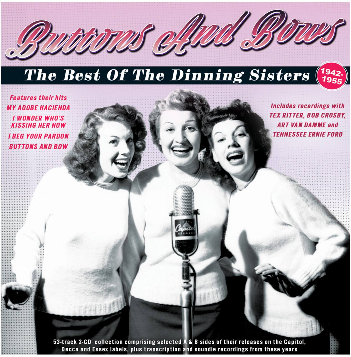 Buttons and Bows  
The Best of The Dinning Sisters  
1942-1955  

Features their hits:  
MY ADOBE HACIENDA  
I WONDER WHO'S KISSING HER NOW  
I BEG YOUR PARDON  
BUTTONS AND BOW  

Includes recordings with TEX RITTER, BOB CROSBY, ART VAN DAMME and TENNESSEE ERNIE FORD  

53-track 2-CD collection comprising selected A & B sides of their releases on the Capitol, Decca and Essex labels, plus transcription and soundie recordings from these years