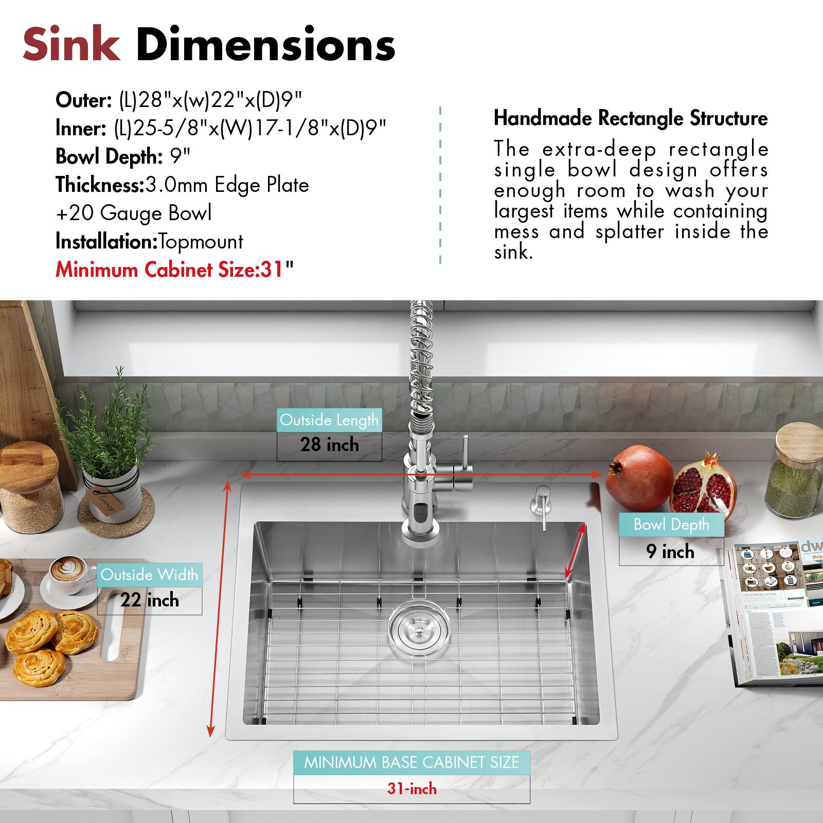 Sink Dimensions

Outer: (L)28"x(W)22"x(D)9"  
Inner: (L)25-5/8"x(W)17-1/8"x(D)9"  
Bowl Depth: 9"  
Thickness: 3.0mm Edge Plate  
+20 Gauge Bowl  
Installation: Topmount  
Minimum Cabinet Size: 31"

Handmade Rectangle Structure

The extra-deep rectangle single bowl design offers enough room to wash your largest items while containing mess and splatter inside the sink.

Outside Length: 28 inch  
Outside Width: 22 inch  
Bowl Depth: 9 inch  
Minimum Base Cabinet Size: 31 inch
