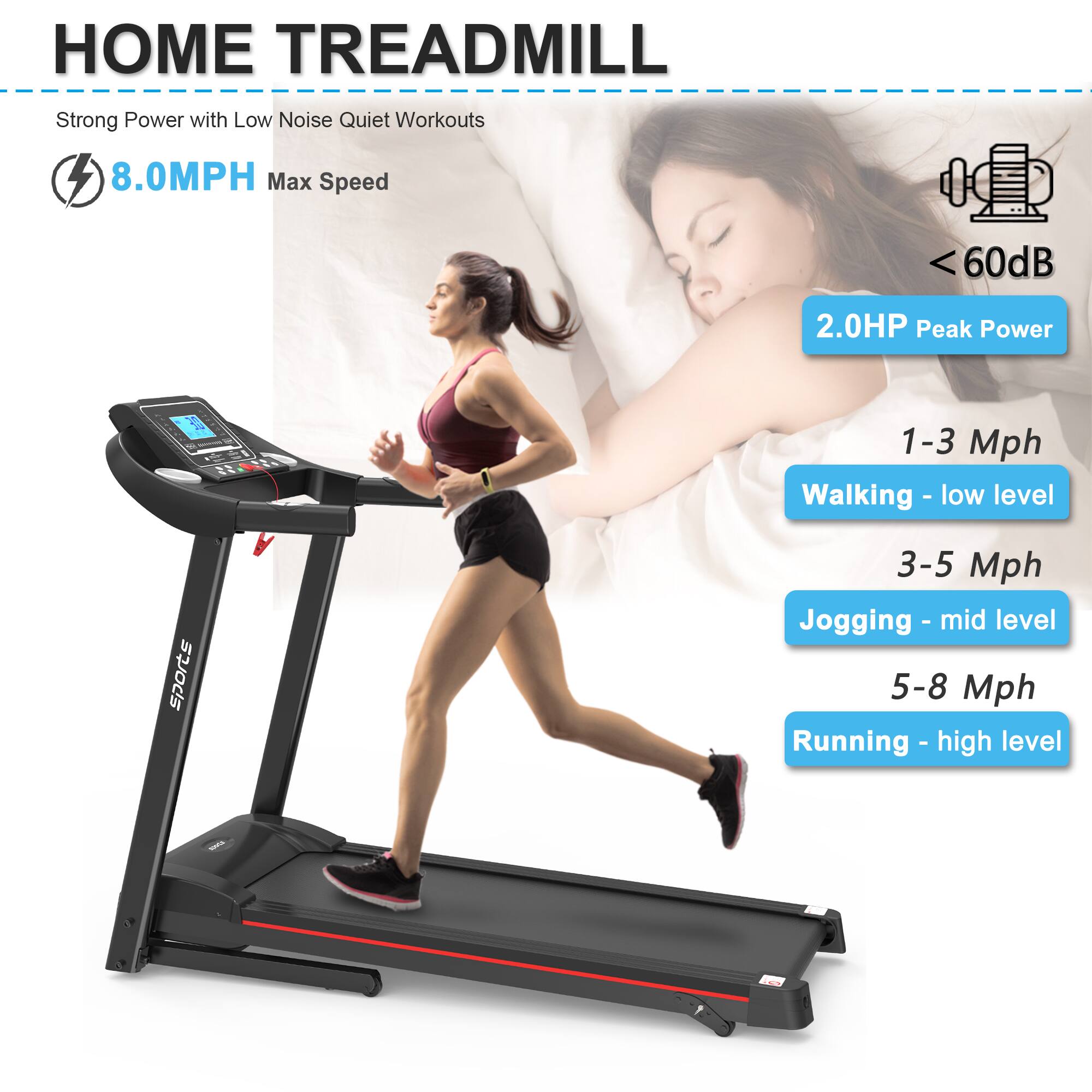 **HOME TREADMILL**

- Strong Power with Low Noise Quiet Workouts
- 8.0MPH Max Speed
- <60dB
- 2.0HP Peak Power

**Speed Levels:**
- 1-3 Mph: Walking - low level
- 3-5 Mph: Jogging - mid level
- 5-8 Mph: Running - high level