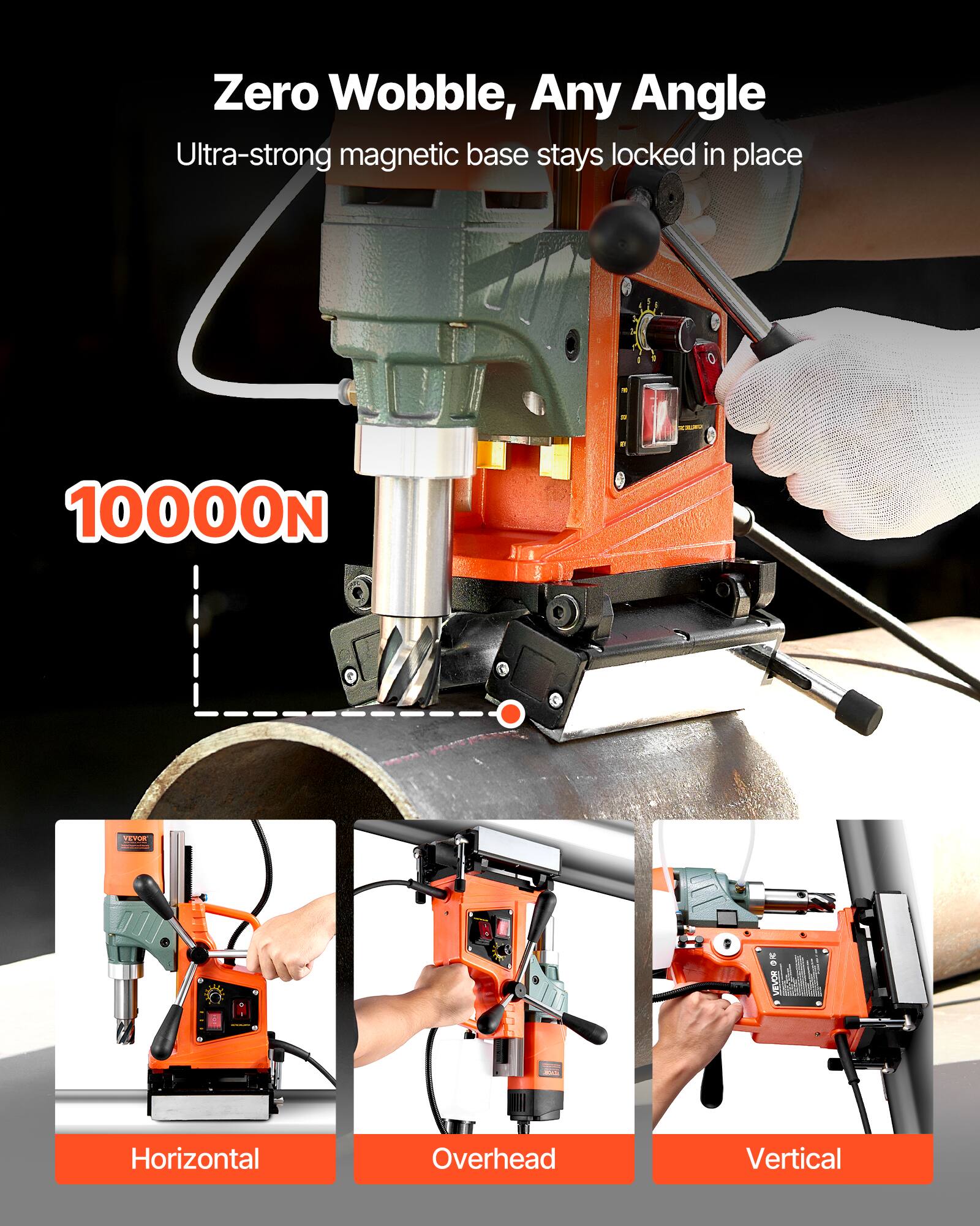 Zero Wobble, Any Angle  
Ultra-strong magnetic base stays locked in place  
10000N  
VEVOR  
Horizontal  
Overhead  
Vertical
