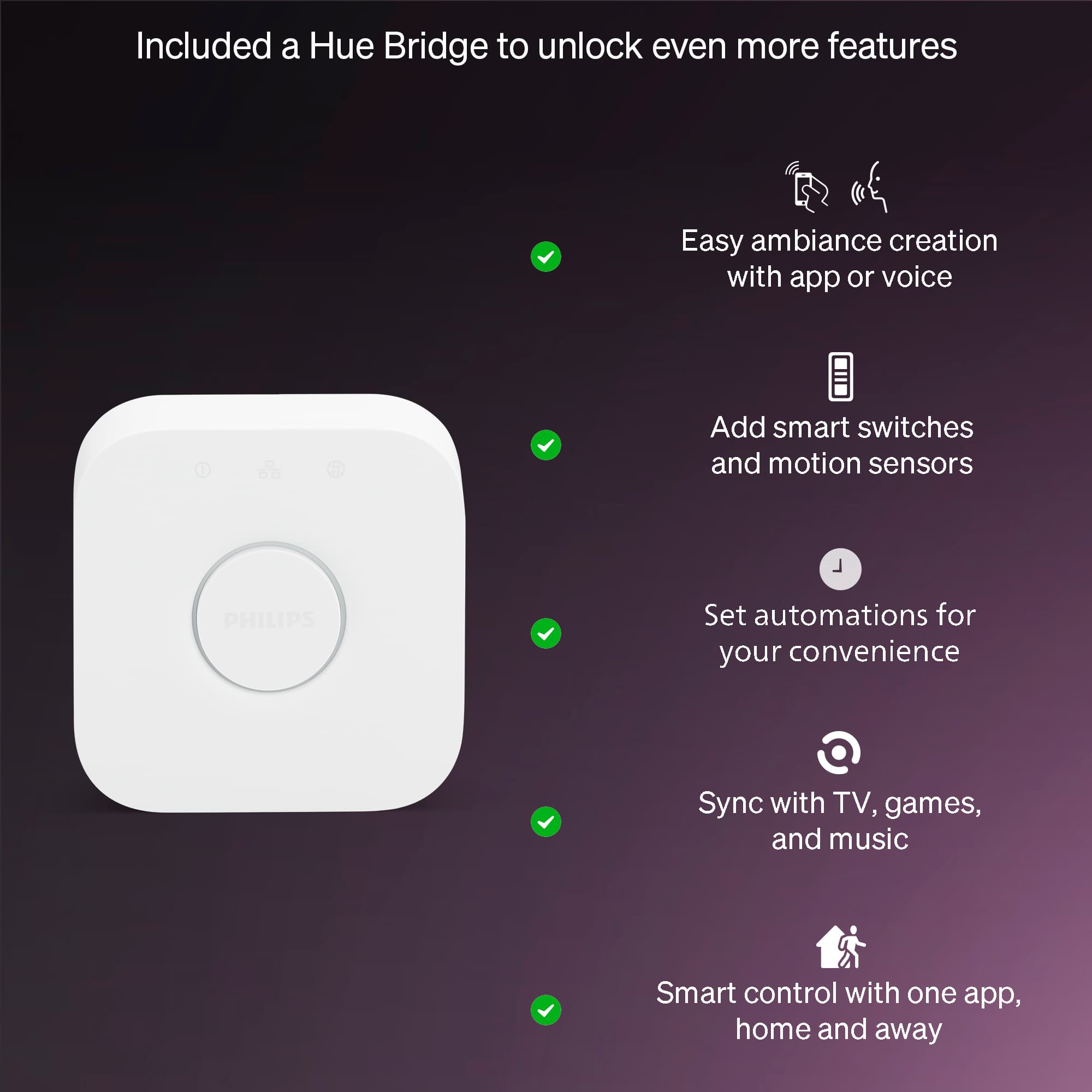 Included a Hue Bridge to unlock even more features
- Easy ambiance creation with app or voice
- Add smart switches and motion sensors
- Set automations for your convenience
- Sync with TV, games, and music
- Smart control with one app, home and away