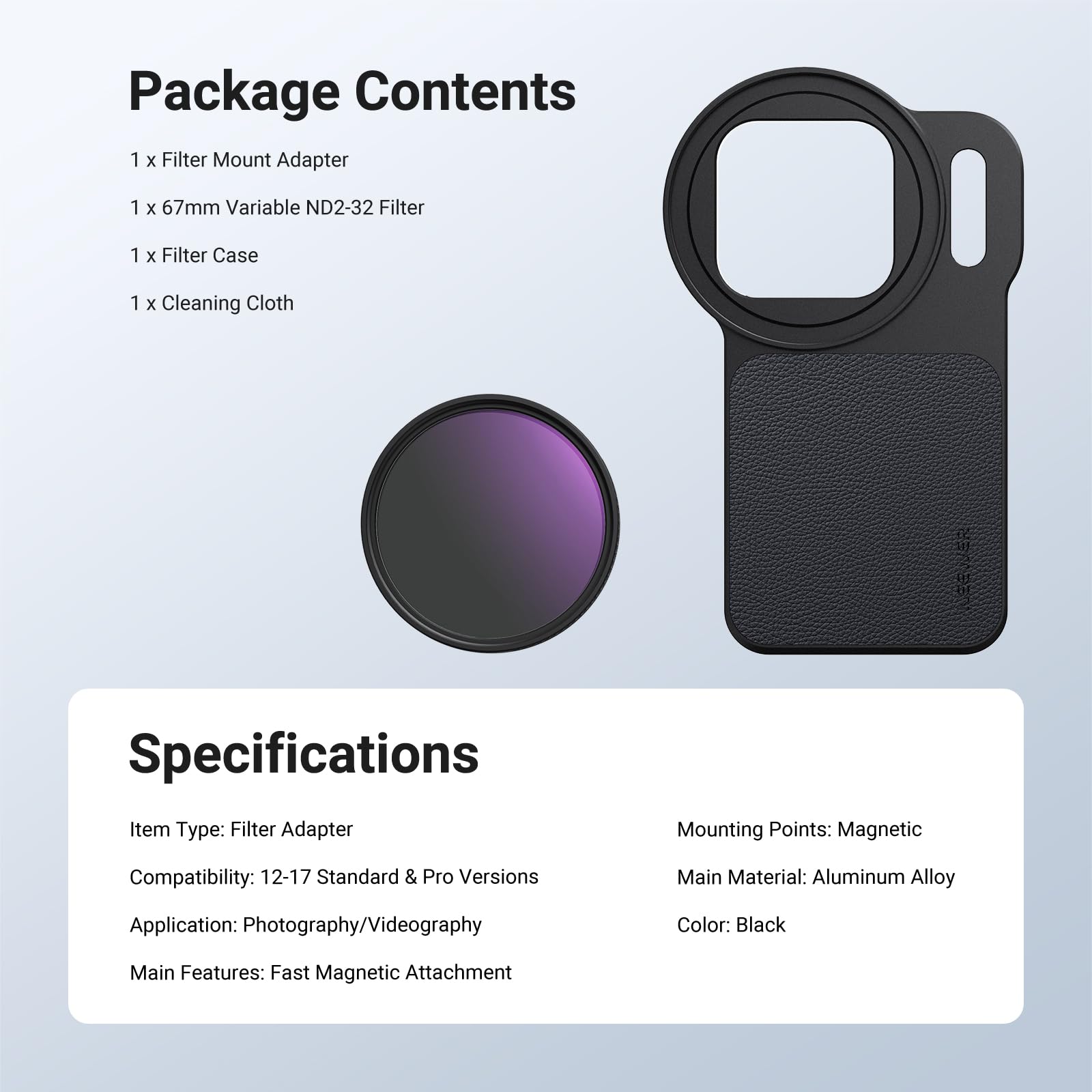 Package Contents
1 x Filter Mount Adapter
1 x 67mm Variable ND2-32 Filter
1 x Filter Case
1 x Cleaning Cloth

Specifications
Item Type: Filter Adapter
Mounting Points: Magnetic
Compatibility: 12-17 Standard & Pro Versions
Main Material: Aluminum Alloy
Application: Photography/Videography
Color: Black
Main Features: Fast Magnetic Attachment