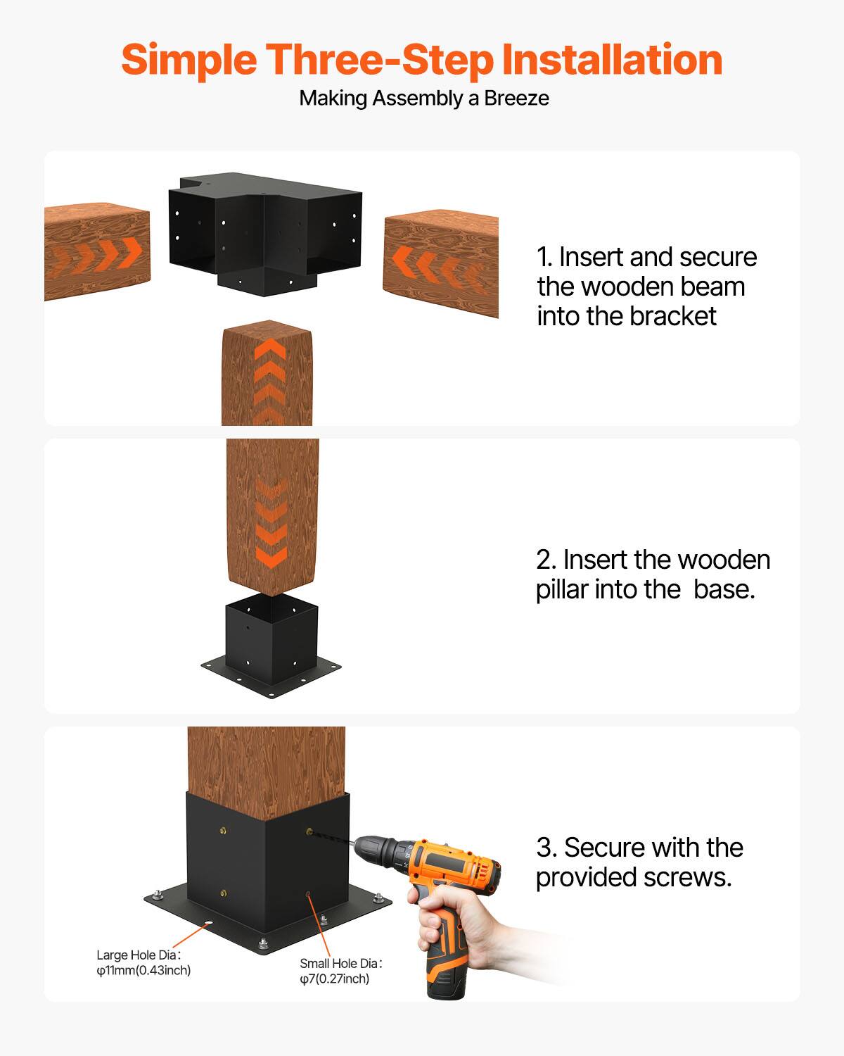 Simple Three-Step Installation  
Making Assembly a Breeze  

1. Insert and secure the wooden beam into the bracket  
2. Insert the wooden pillar into the base.  
3. Secure with the provided screws.  

Large Hole Dia: Ø11mm (0.43 inch)  
Small Hole Dia: Ø7 (0.27 inch)