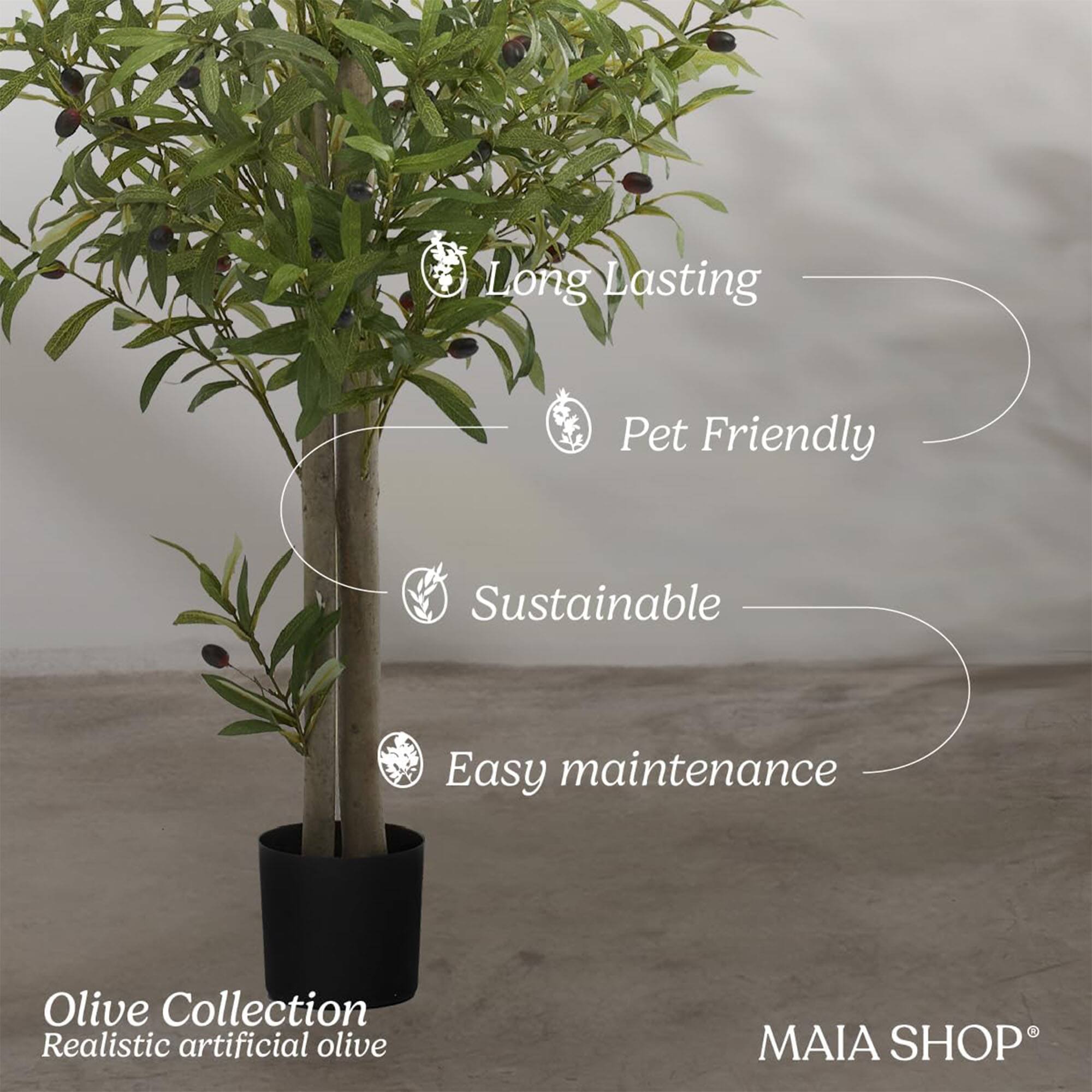 Long Lasting  
Pet Friendly  
Sustainable  
Easy maintenance  

Olive Collection  
Realistic artificial olive  

MAIA SHOP®