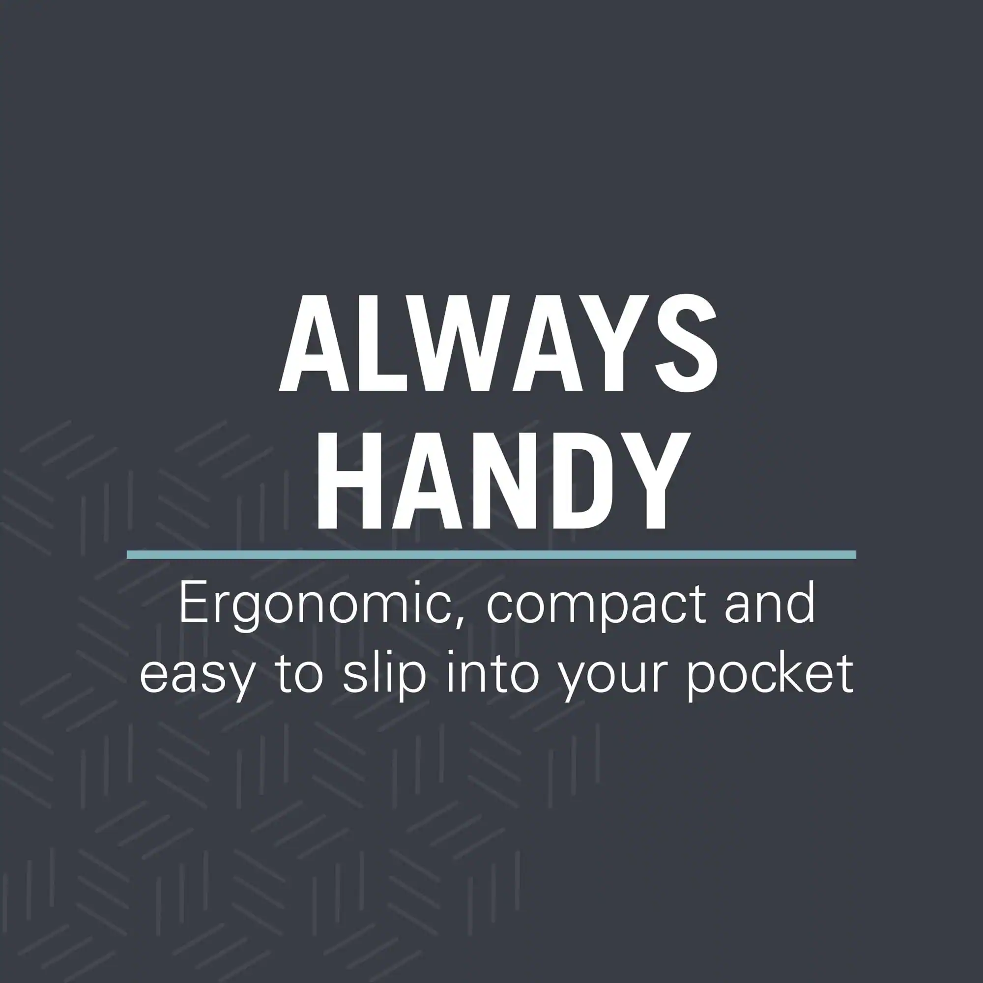 ALWAYS HANDY  
Ergonomic, compact and easy to slip into your pocket