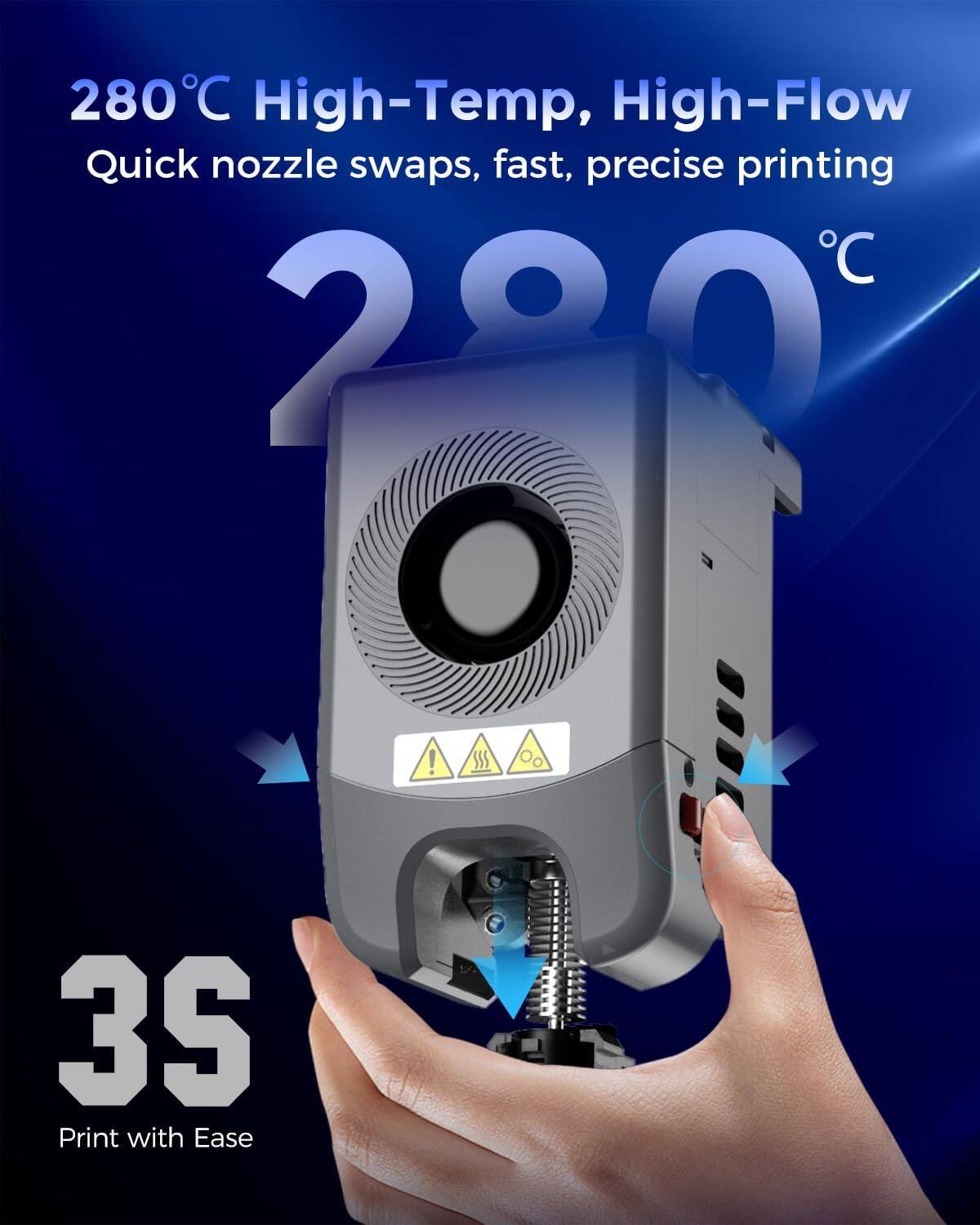 280°C High-Temp, High-Flow Quick nozzle swaps, fast, precise printing  
3S  
Print with Ease