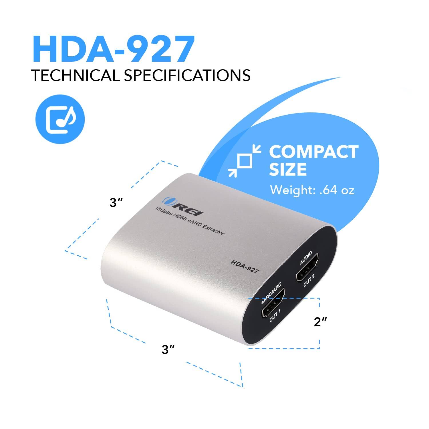 HDA-927 Technical Specifications

- Compact Size
- Weight: 0.64 oz
- 18Gbps RA HDMI eARC Extractor
- Dimensions: 3" x 2" x 3"