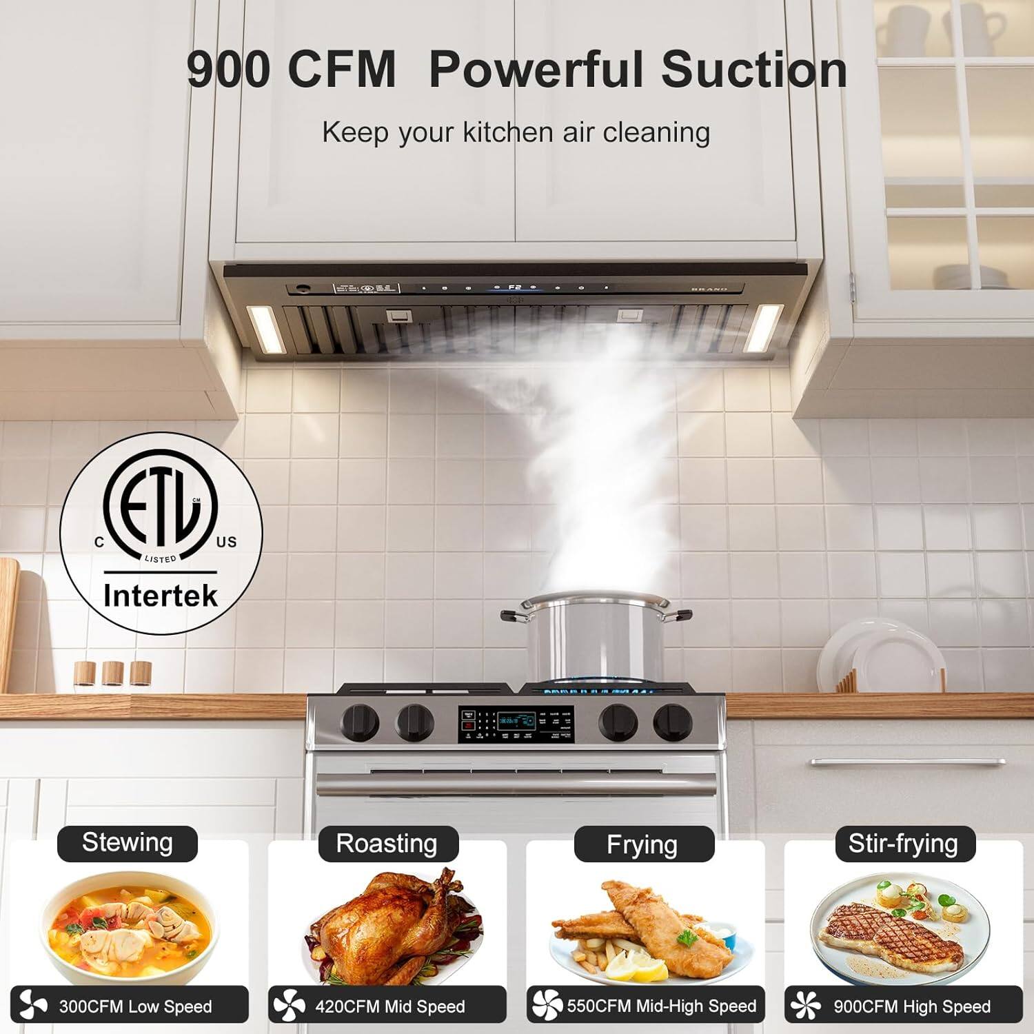 900 CFM Powerful Suction  
Keep your kitchen air cleaning  

Intertek  
ETL Listed  

Stewing  
300CFM Low Speed  

Roasting  
420CFM Mid Speed  

Frying  
550CFM Mid-High Speed  

Stir-frying  
900CFM High Speed
