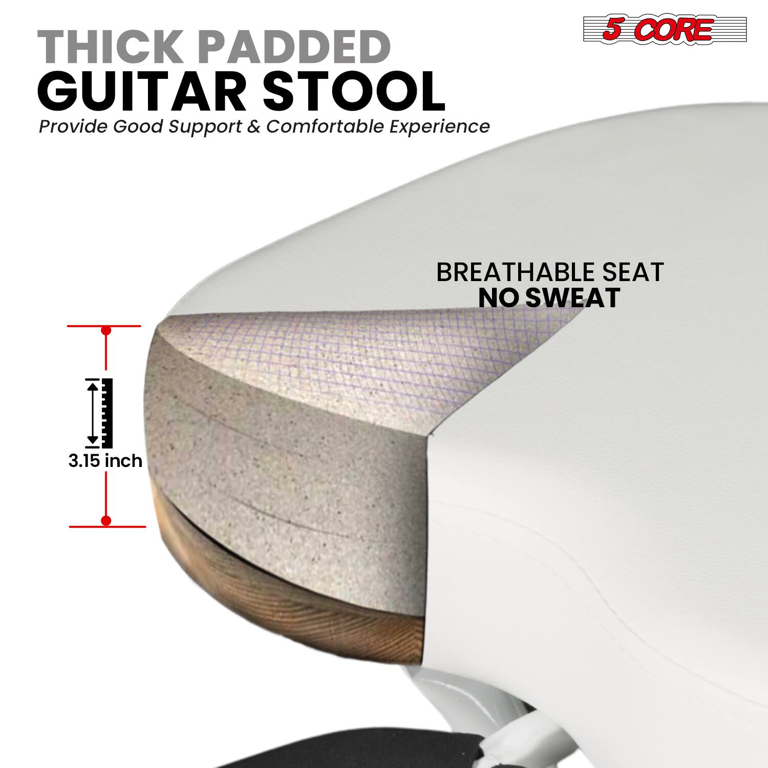 THICK PADDED GUITAR STOOL  
Provide Good Support & Comfortable Experience  

5 CORE  
BREATHABLE SEAT NO SWEAT  

3.15 inch