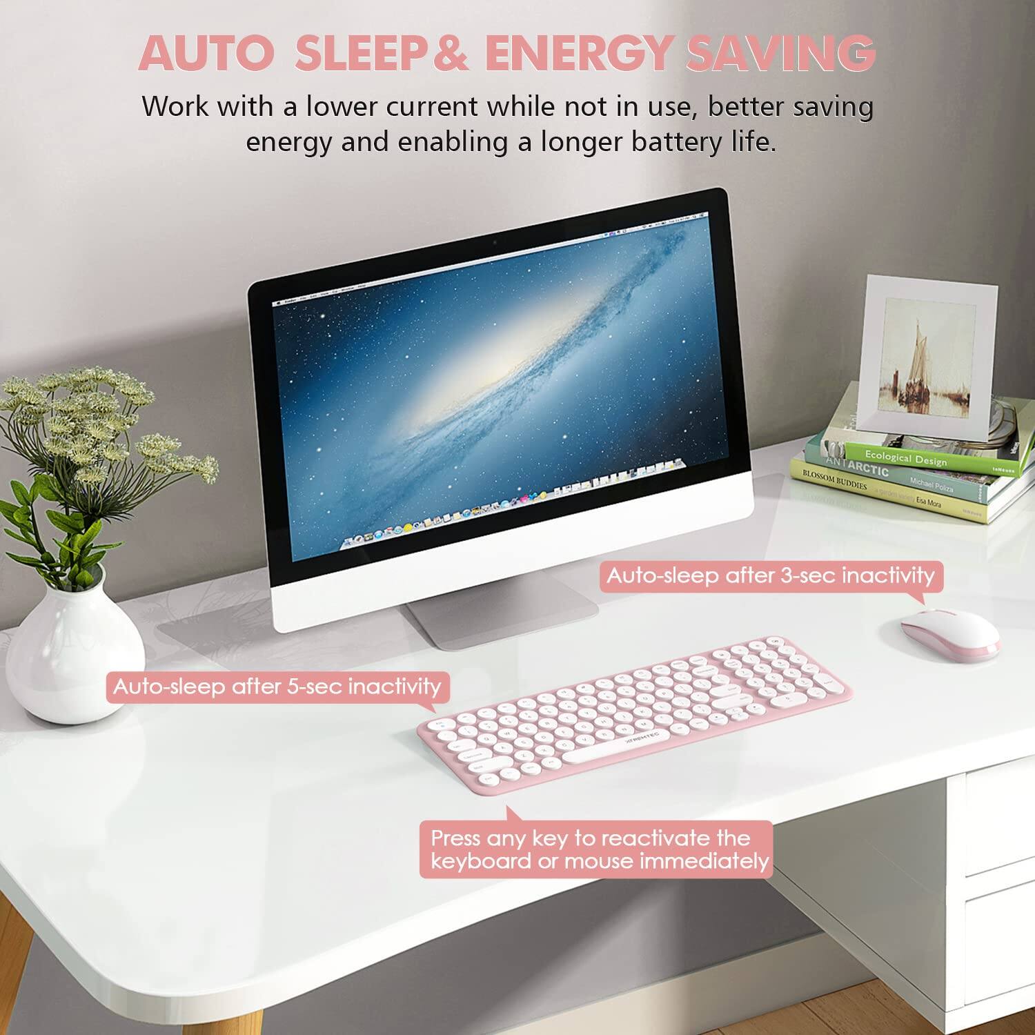AUTO SLEEP & ENERGY SAVING  
Work with a lower current while not in use, better saving energy and enabling a longer battery life.  

Auto-sleep after 3-sec inactivity  
Auto-sleep after 5-sec inactivity  
Press any key to reactivate the keyboard or mouse immediately