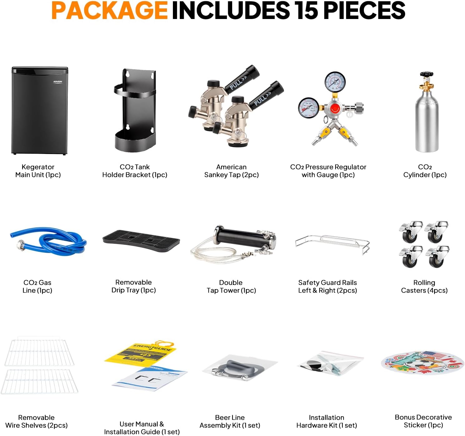 PACKAGE INCLUDES 15 PIECES

- Kegerator Main Unit (1pc)
- CO2 Tank Holder Bracket (1pc)
- American Sankey Tap (2pc)
- CO2 Pressure Regulator with Gauge (1pc)
- CO2 Cylinder (1pc)
- CO2 Gas Line (1pc)
- Removable Drip Tray (1pc)
- Double Tap Tower (1pc)
- Safety Guard Rails Left & Right (2pcs)
- Rolling Casters (4pcs)
- Removable Wire Shelves (2pcs)
- User Manual & Installation Guide (1 set)
- Beer Line Assembly Kit (1 set)
- Installation Hardware Kit (1 set)
- Bonus Decorative Sticker (1pc)