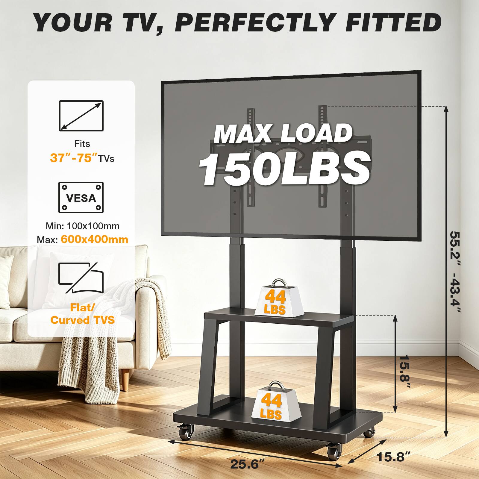 YOUR TV, PERFECTLY FITTED

MAX LOAD 150LBS

Fits 37"-75" TVs

VESAO

Min: 100x100mm

Max: 600x400mm

Flat/ Curved TVs

44 LBS

55.2" -43.4"

25.6"

15.8"