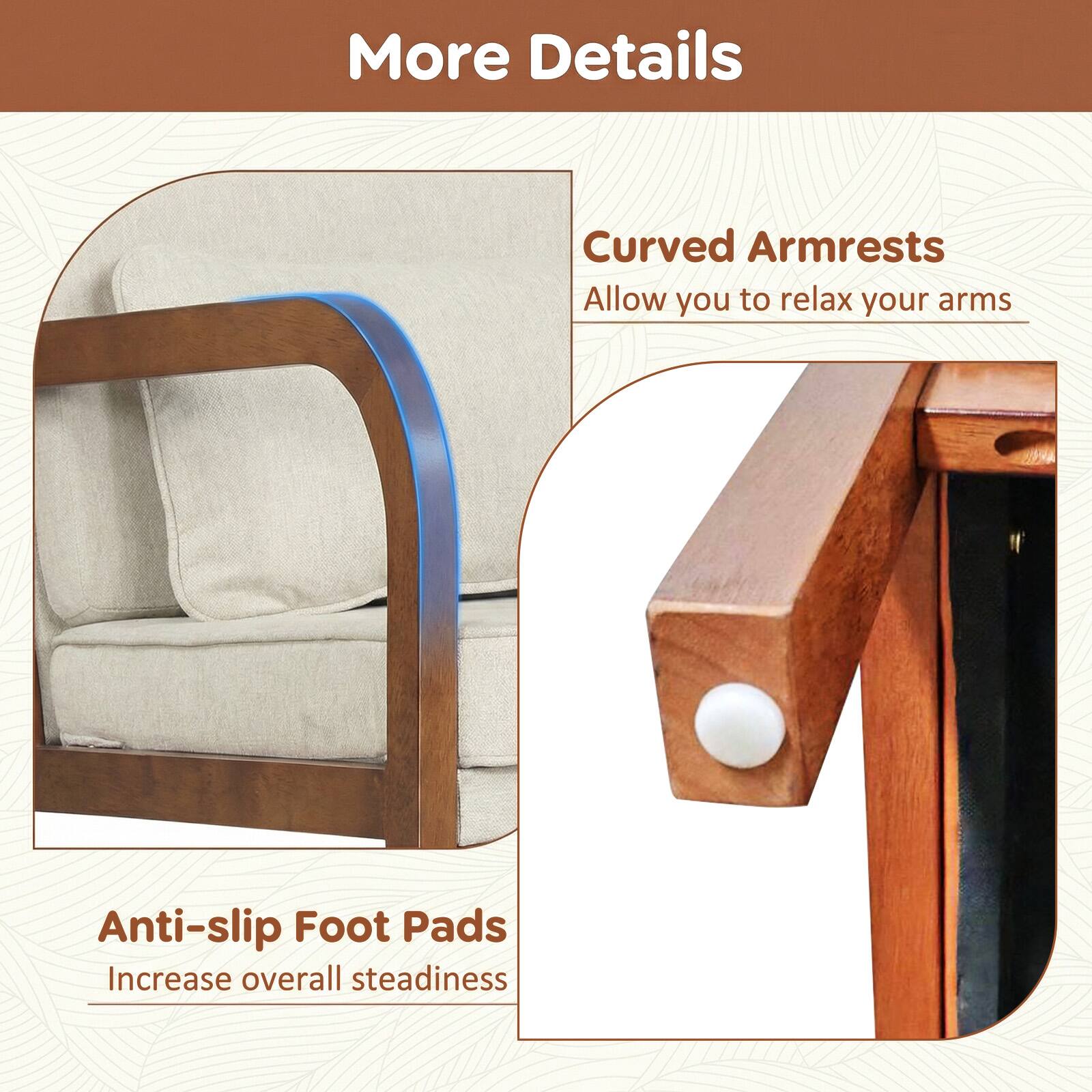 More Details

Curved Armrests  
Allow you to relax your arms

Anti-slip Foot Pads  
Increase overall steadiness
