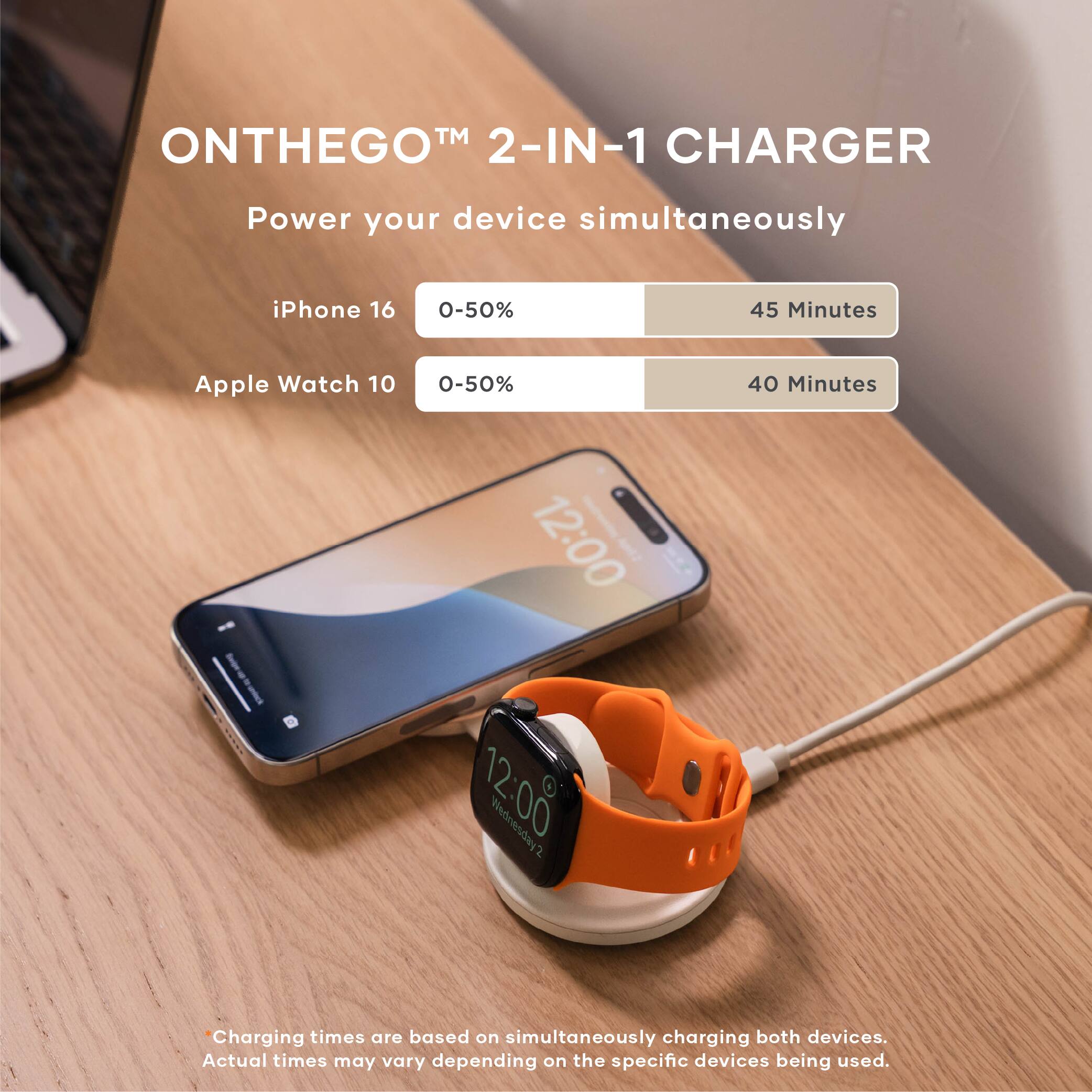 ONTHEGO™ 2-IN-1 CHARGER  
Power your device simultaneously  

iPhone 16  
0-50%  
45 Minutes  

Apple Watch 10  
0-50%  
40 Minutes  

Charging times are based on simultaneously charging both devices. Actual times may vary depending on the specific devices being used.