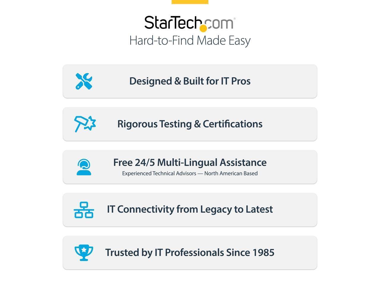 StarTech.com  
Hard-to-Find Made Easy  

Designed & Built for IT Pros  
Rigorous Testing & Certifications  
Free 24/5 Multi-Lingual Assistance  
Experienced Technical Advisors — North American Based  
IT Connectivity from Legacy to Latest  
Trusted by IT Professionals Since 1985