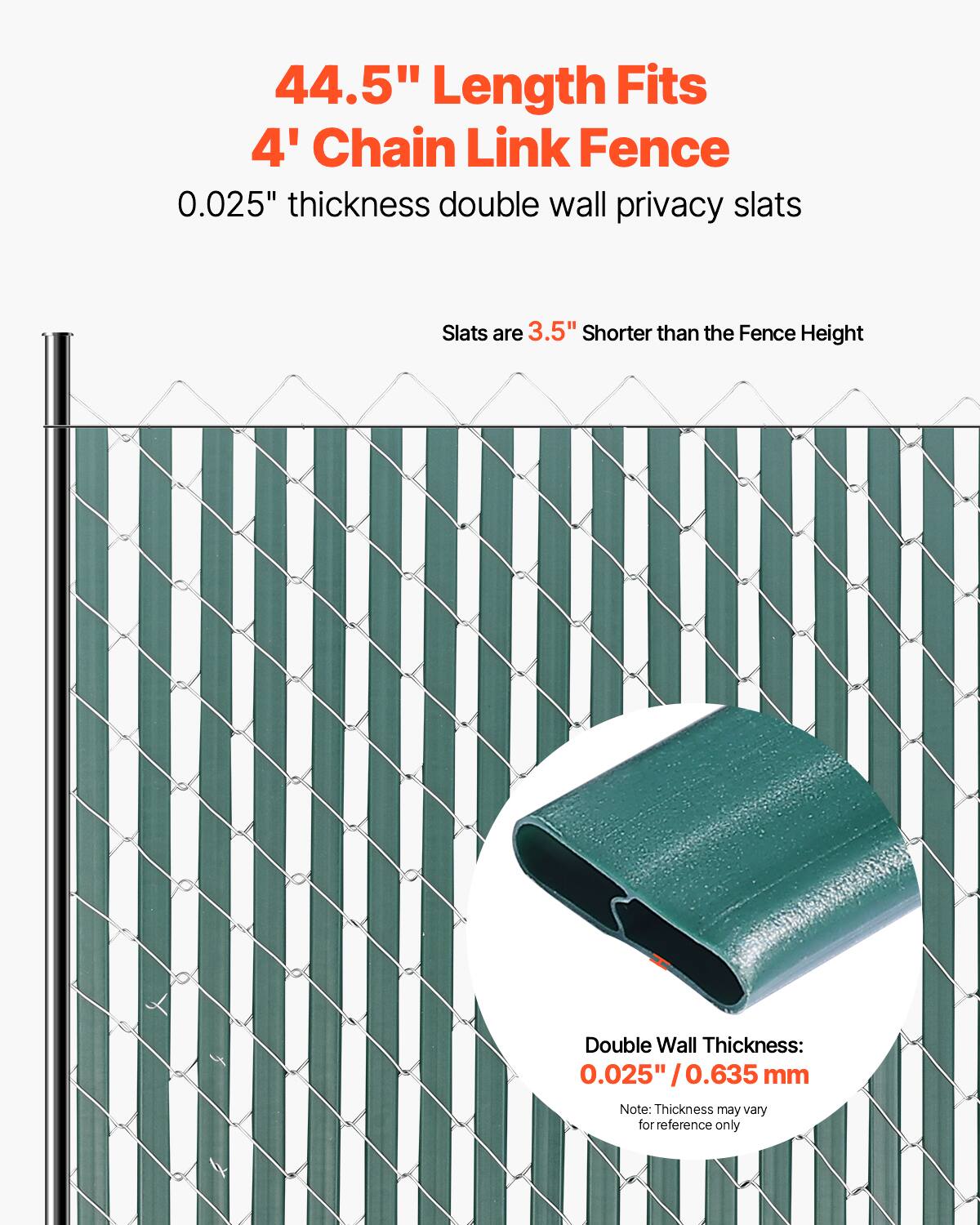 44.5" Length Fits 4' Chain Link Fence  
0.025" thickness double wall privacy slats  
Slats are 3.5" shorter than the Fence Height  
Double Wall Thickness: 0.025" / 0.635 mm  
Note: Thickness may vary for reference only