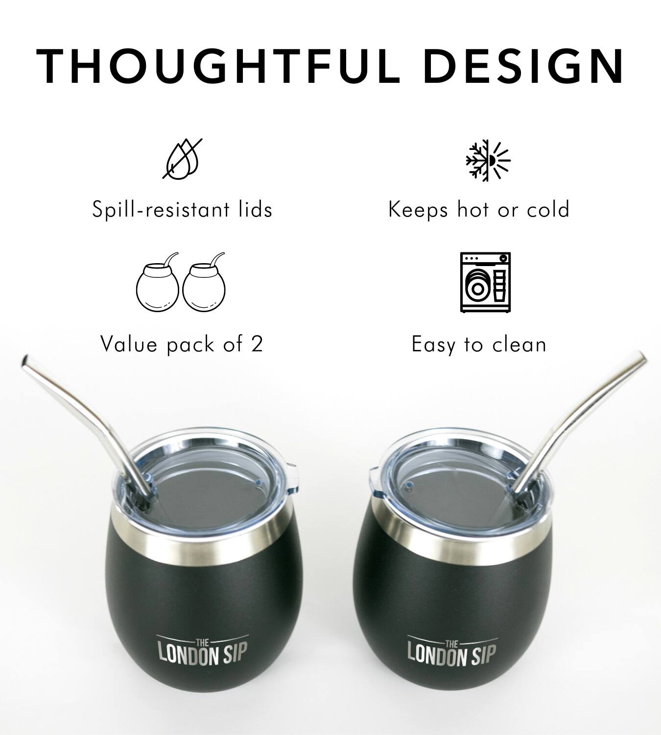 THOUGHTFUL DESIGN
Spill-resistant lids
Keeps hot or cold
Value pack of 2
Easy to clean
THE LONDON SIP
THE LONDON SIP