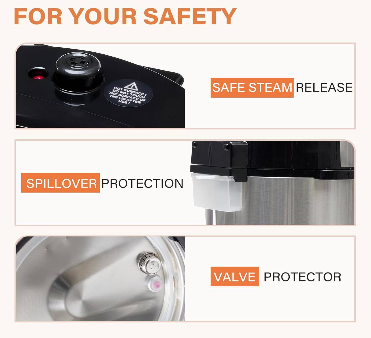 FOR YOUR SAFETY

- SAFE STEAM RELEASE
- SPILLOVER PROTECTION
- VALVE PROTECTOR

HOT SURFACE!  
DO NOT TOUCH THE LID FACE OR USE AFTER SAFE STEAM RELEASE