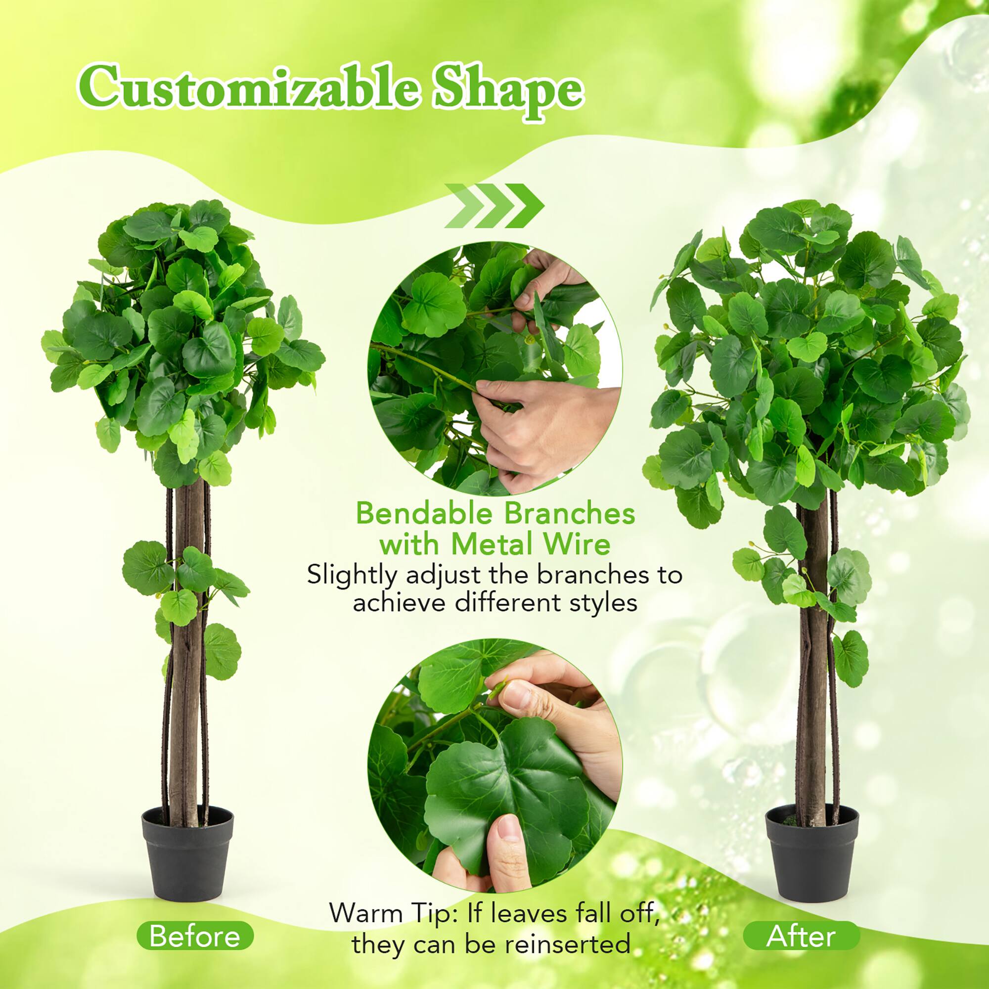 Customizable Shape

Bendable Branches with Metal Wire  
Slightly adjust the branches to achieve different styles

Warm Tip: If leaves fall off, they can be reinserted

Before

After