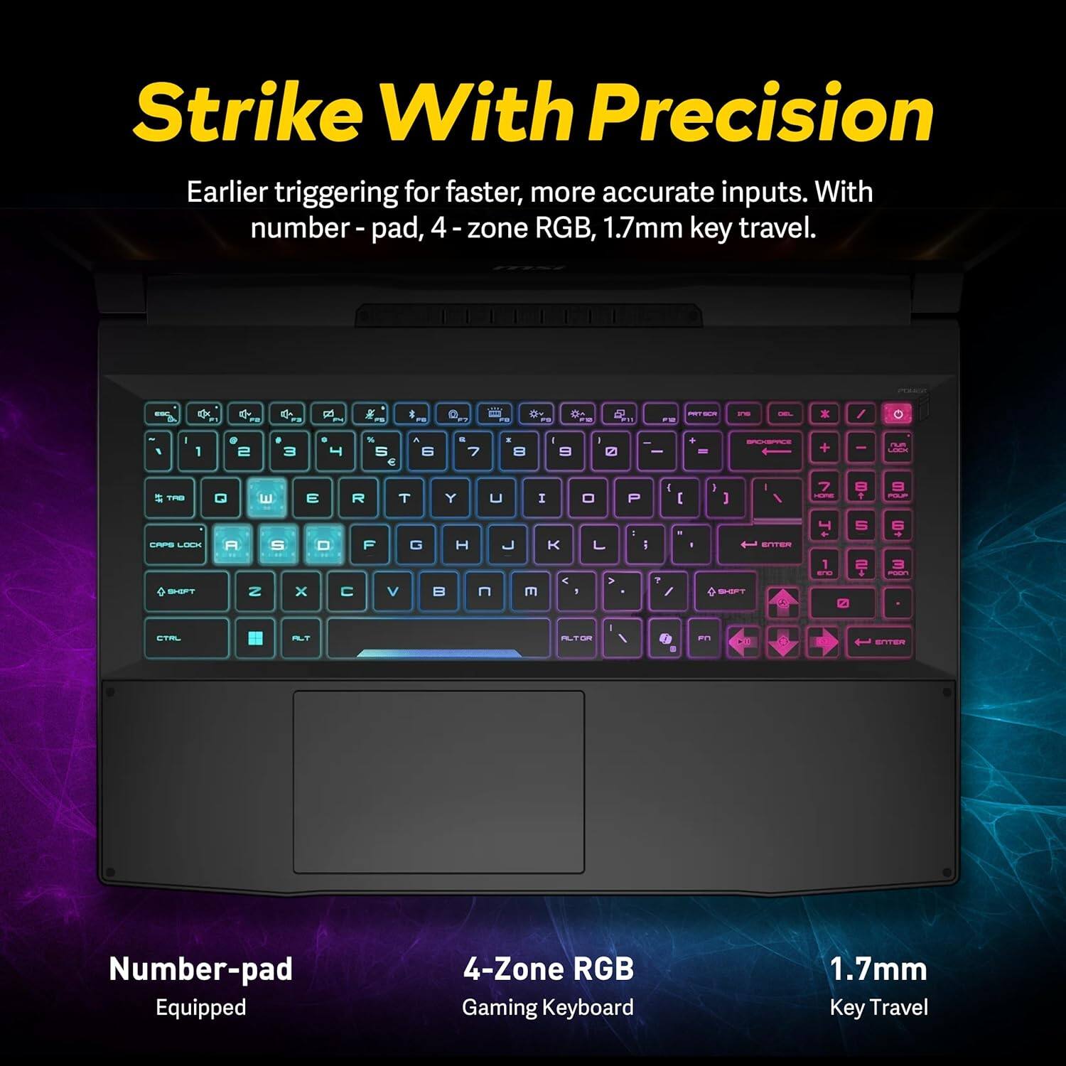 Strike With Precision

Earlier triggering for faster, more accurate inputs. With number pad, 4-zone RGB, 1.7mm key travel.

Number-pad Equipped

4-Zone RGB Gaming Keyboard

1.7mm Key Travel