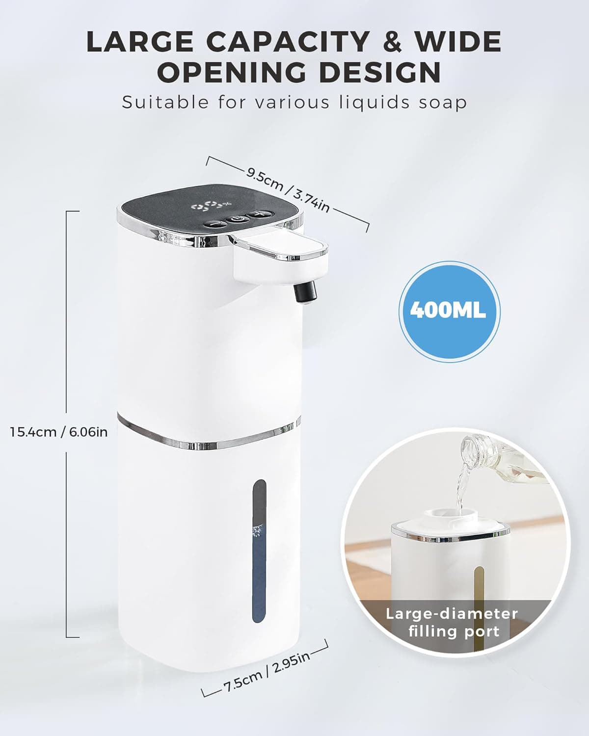 LARGE CAPACITY & WIDE OPENING DESIGN  
Suitable for various liquids soap  

- 9.5cm / 3.74in  
- 15.4cm / 6.06in  
- 7.5cm / 2.95in  

400ML  

Large-diameter filling port