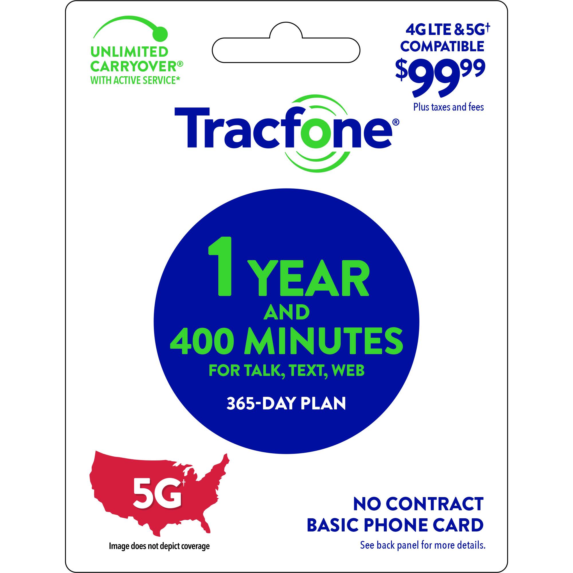 4G LTE & 5G+ UNLIMITED COMPATIBLE CARRYOVER WITH ACTIVE SERVICE* $99.99 Plus taxes and fees 1 Tracfone 1 YEAR AND 400 MINUTES FOR TALK, TEXT, WEB 365-DAY PLAN 5G Image does not depict coverage NO CONTRACT BASIC PHONE CARD See back panel for more details.