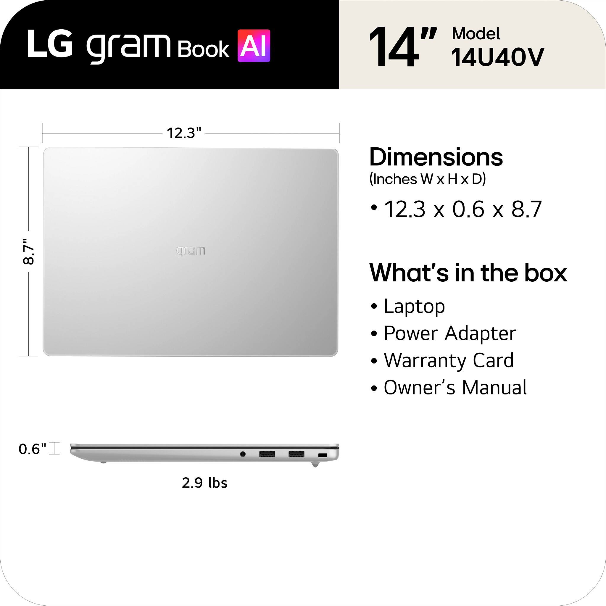 LG gram Book AI  
Model 14" 14U40V  
Dimensions (Inches W X H X D) 12.3 X 0.6 X 8.7  
What's in the box: Laptop, Power Adapter, Warranty Card, Owner's Manual  
Weight: 2.9 lbs