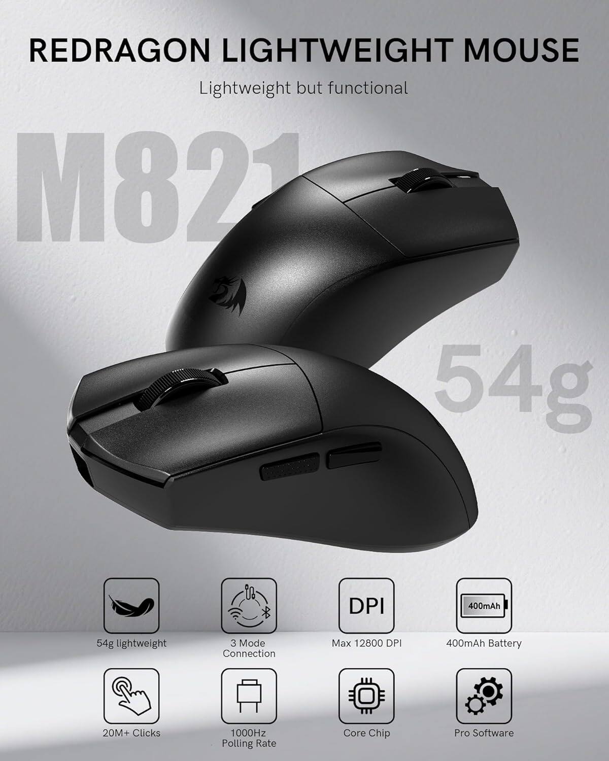 REDRAGON LIGHTWEIGHT MOUSE  
Lightweight but functional  

M821  

54g  

- 54g lightweight  
- 3 Mode Connection  
- Max 12800 DPI  
- 400mAh Battery  
- 20M+ Clicks  
- 1000Hz Polling Rate  
- Core Chip  
- Pro Software