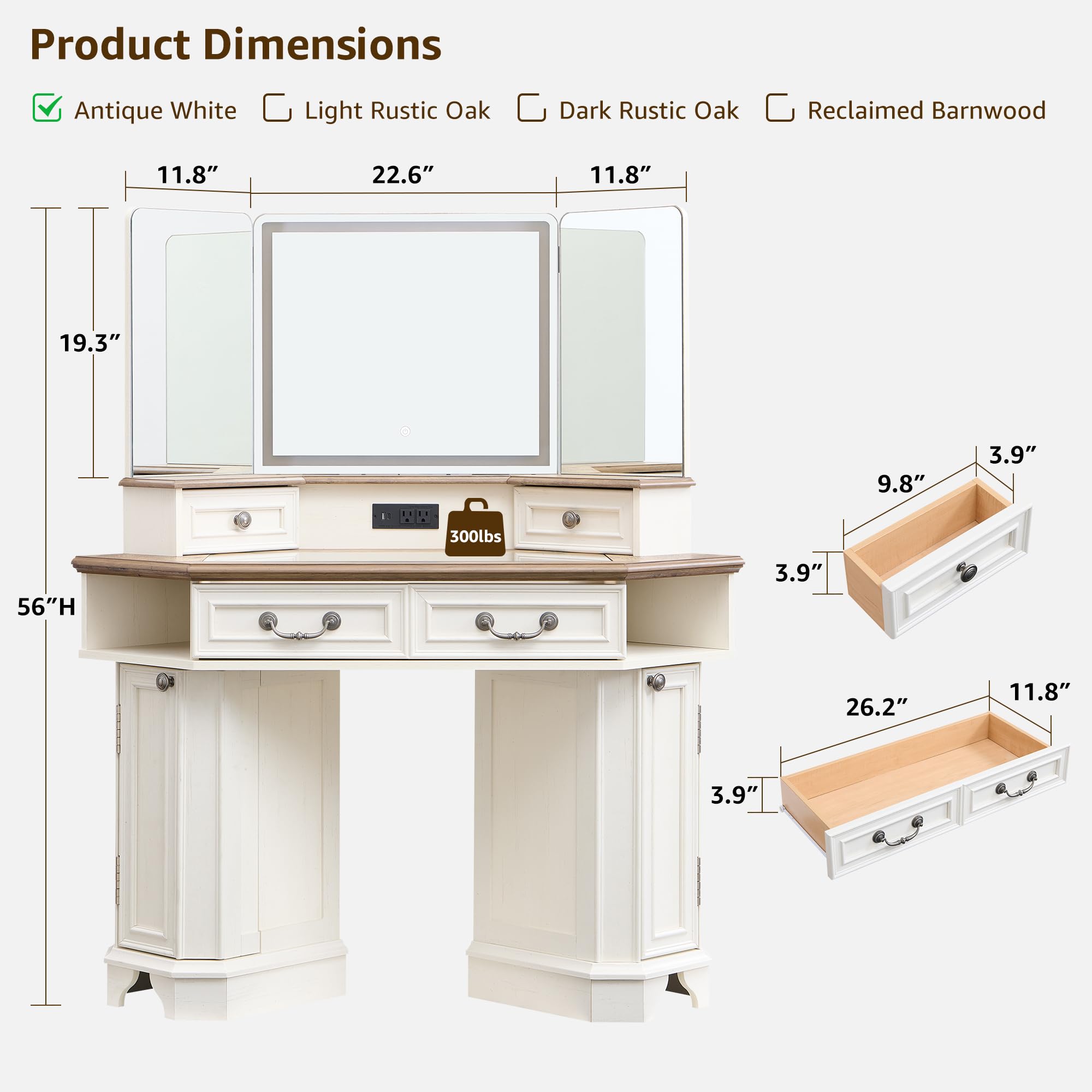 Product Dimensions  
Antique White  
Light Rustic Oak  
Dark Rustic Oak  
Reclaimed Barnwood  

11.8"  
22.6"  
11.8"  
19.3"  
56"H  
9.8"  
3.9"  
3.9"  
26.2"  
11.8"  
3.9"
