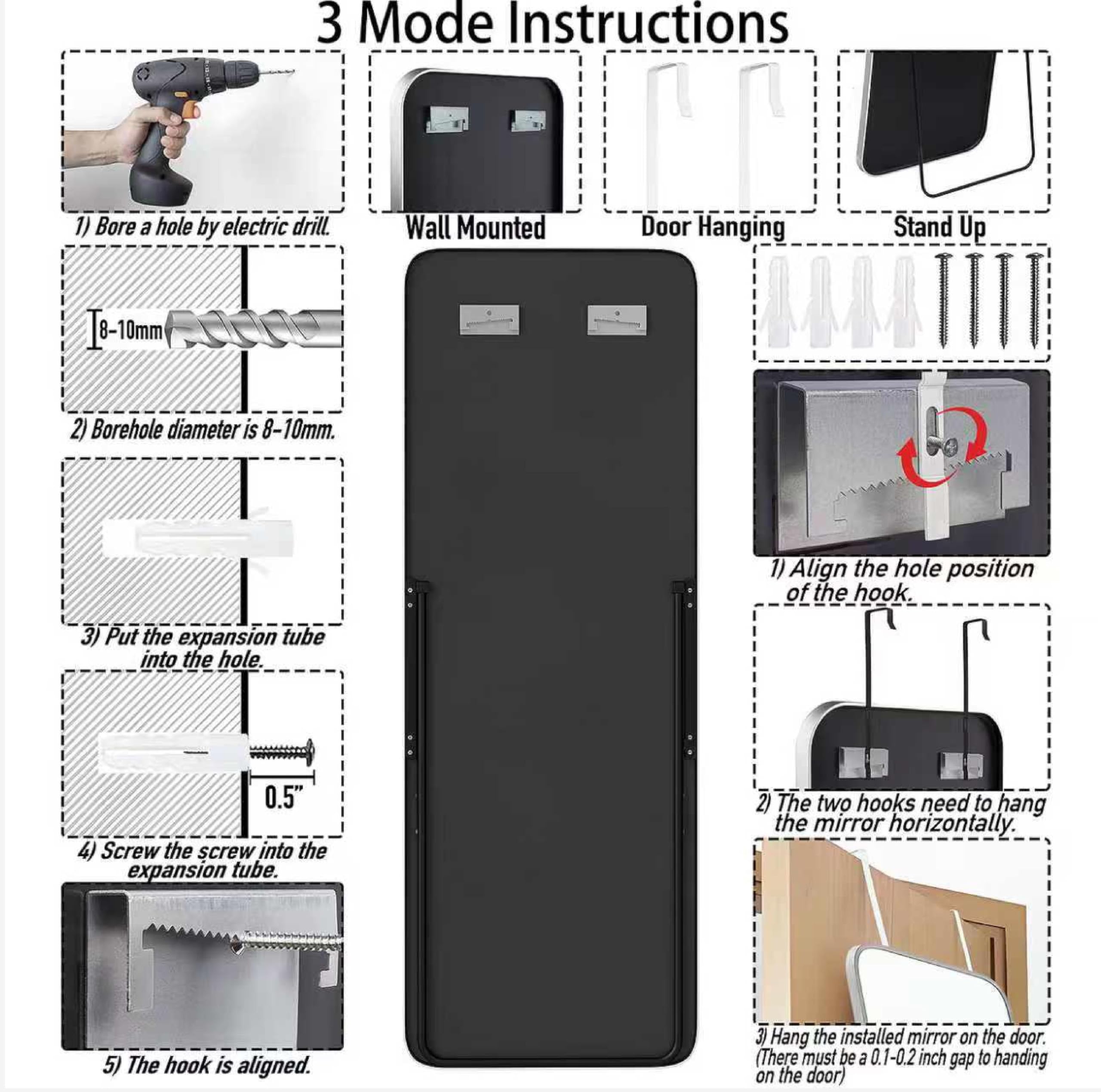 **3 Mode Instructions**

**Wall Mounted**

1) Bore a hole by electric drill.
2) Borehole diameter is 8-10mm.
3) Put the expansion tube into the hole.
4) Screw the screw into the expansion tube.
5) The hook is aligned.

**Door Hanging**

1) Align the hole position of the hook.
2) The two hooks need to hang the mirror horizontally.
3) Hang the installed mirror on the door (There must be a 0.1-0.2 inch gap to hanging on the door)

**Stand Up**