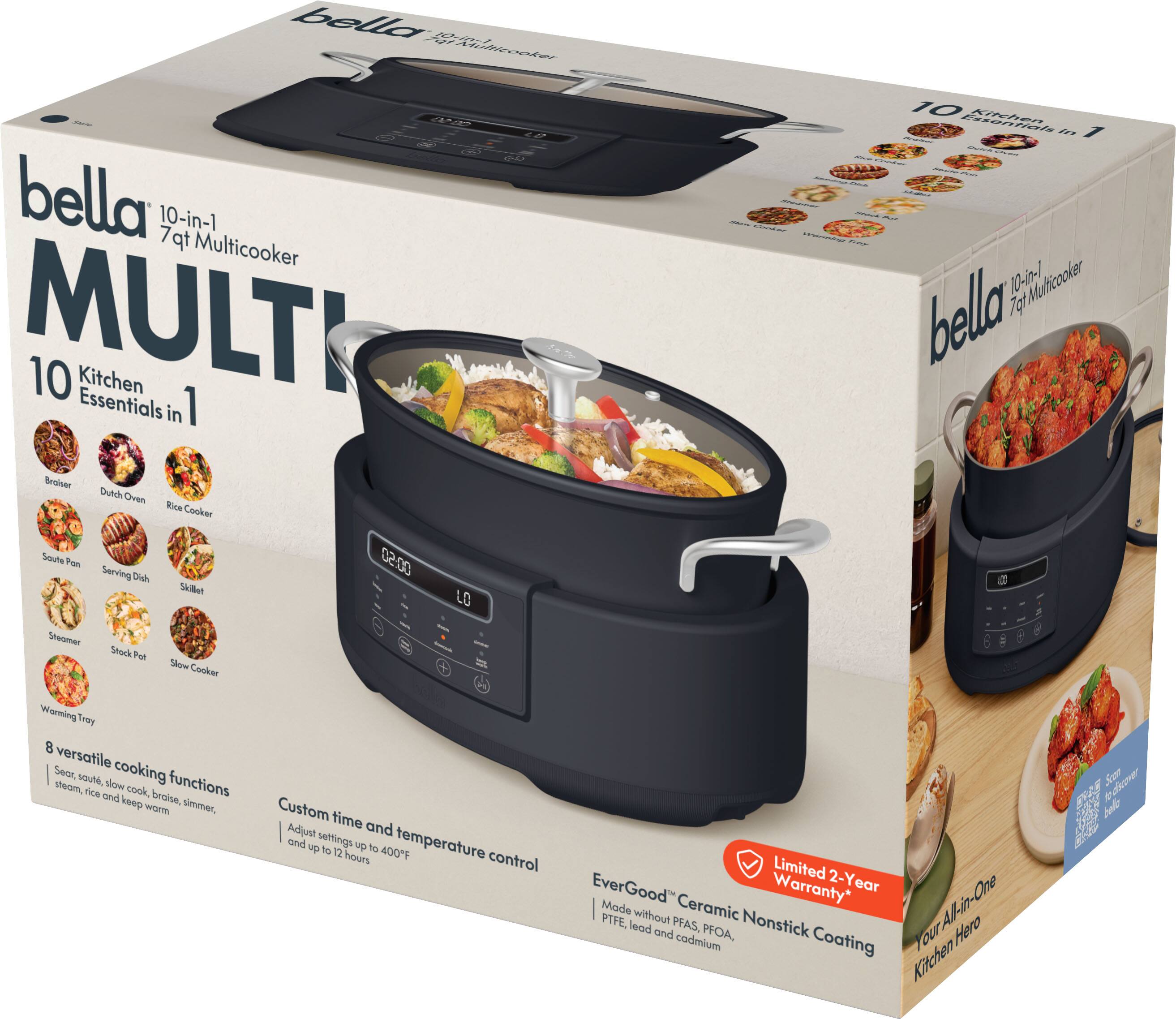 bella 10-in-1 7qt Multicooker MULTI 10 Kitchen Essentials in 1

10 Kitchen Essentials in 1

Braiser
Dutch Oven
Rice Cooker
Saute Pan
Serving Dish
Skillet
Steamer
Stock Pot
Slow Cooker
Warming Tray

8 versatile cooking functions
Sear, sauté, slow cook, braise, steam, rice cook, and keep warm simmer

Custom time and temperature control
Adjust settings up to 400°F and up to 12 hours

Limited 2-Year Warranty*
EverGood™ Ceramic Nonstick Coating
Made without PFAS, PFOA, lead and cadmium

Your All-in-One Kitchen Hero
