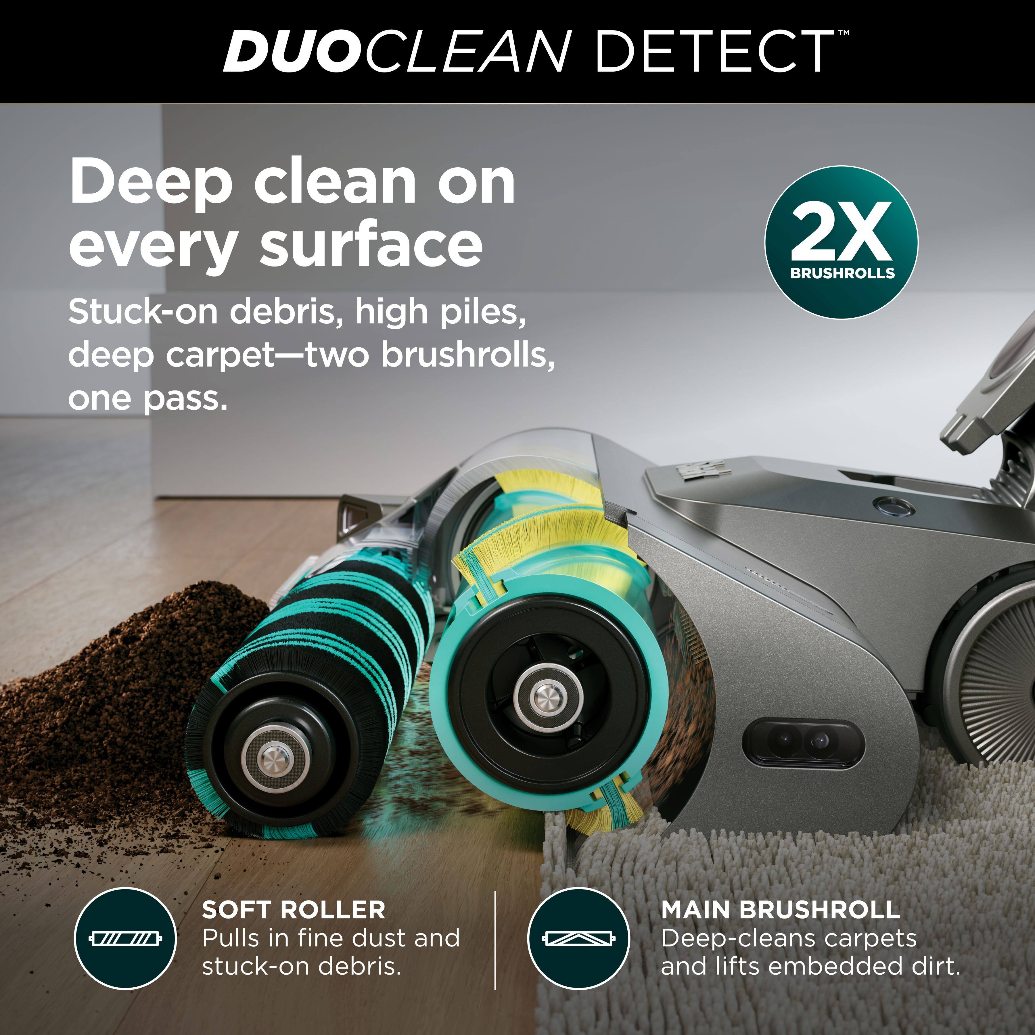 DUOCLEAN DETECT™

Deep clean on every surface

Stuck-on debris, high piles, deep carpet—two brushrolls, one pass.

2X BRUSHROLLS

SOFT ROLLER
Pulls in fine dust and stuck-on debris.

MAIN BRUSHROLL
Deep-cleans carpets and lifts embedded dirt.