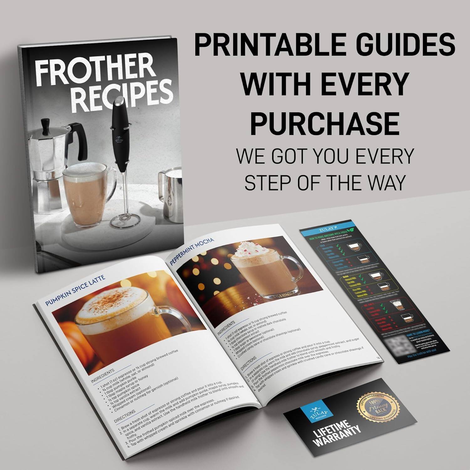 PRINTABLE GUIDES WITH EVERY PURCHASE
WE GOT YOU EVERY STEP OF THE WAY
PUMPKIN SPICE LATTE
PEPPERMINT MOCHA
INGREDIENTS
1. 1/2 cup strong brewed coffee
2. 1/2 cup milk
3. 1 tsp pumpkin spice puree (optional)
4. Whipped cream
5. Cinnamon
DIRECTIONS
1. Brew 1/2 cup strong brewed coffee.
2. Add 1/2 cup milk and pumpkin spice puree to the coffee.
3. Top with whipped cream and cinnamon.

PEPPERMINT MOCHA
INGREDIENTS
1. 1 shot strong brewed coffee
2. 1 shot chocolate syrup
3. 1 shot milk
4. Whipped cream
5. Peppermint extract
DIRECTIONS
1. Brew 1 shot strong brewed coffee.
2. Add 1 shot chocolate syrup and 1 shot milk to the coffee.
3. Top with whipped cream and peppermint extract.