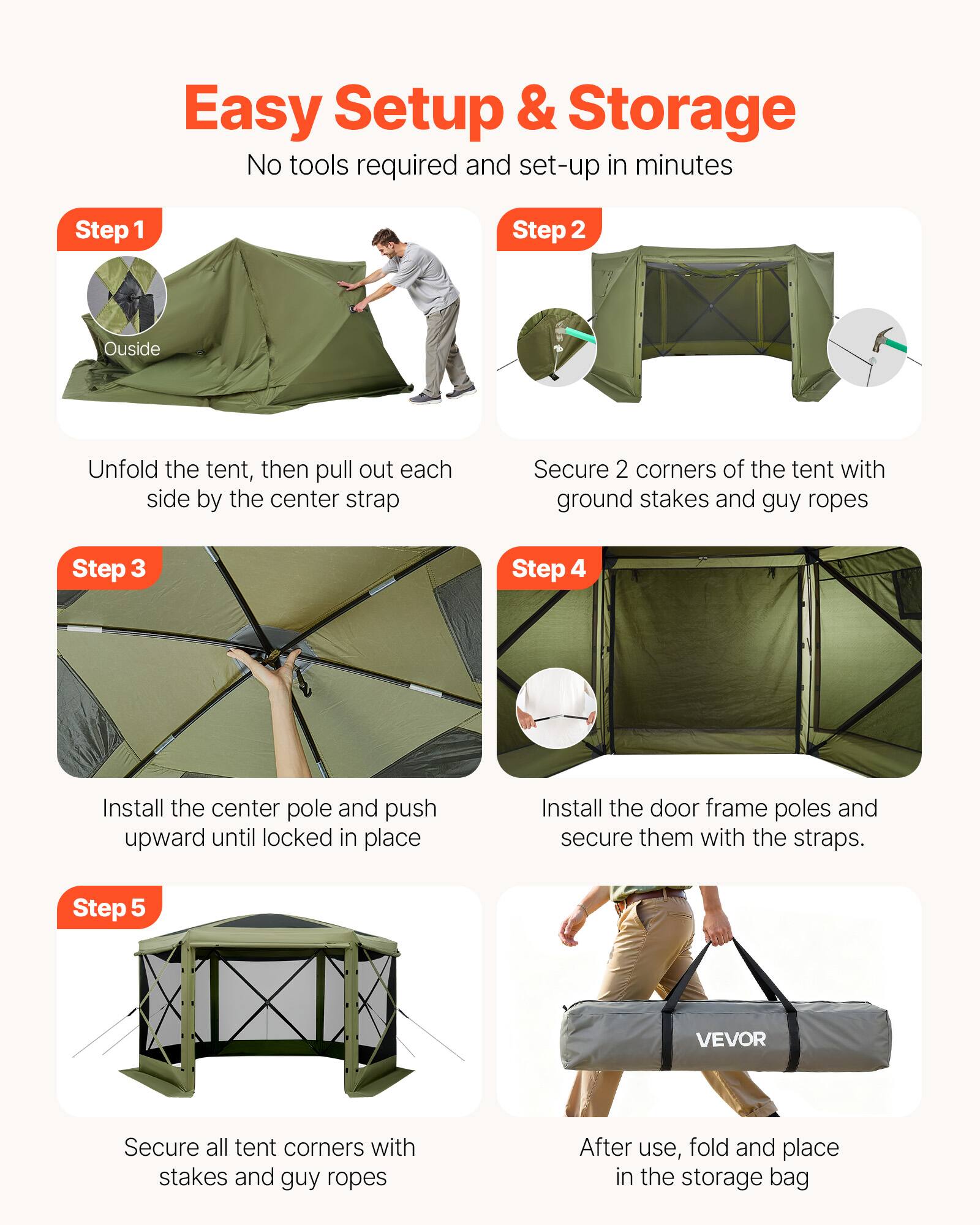 Easy Setup & Storage  
No tools required and set-up in minutes  

**Step 1**  
Outside  
Unfold the tent, then pull out each side by the center strap  

**Step 2**  
Secure 2 corners of the tent with ground stakes and guy ropes  

**Step 3**  
Install the center pole and push upward until locked in place  

**Step 4**  
Install the door frame poles and secure them with the straps.  

**Step 5**  
Secure all tent corners with stakes and guy ropes  

After use, fold and place in the storage bag
