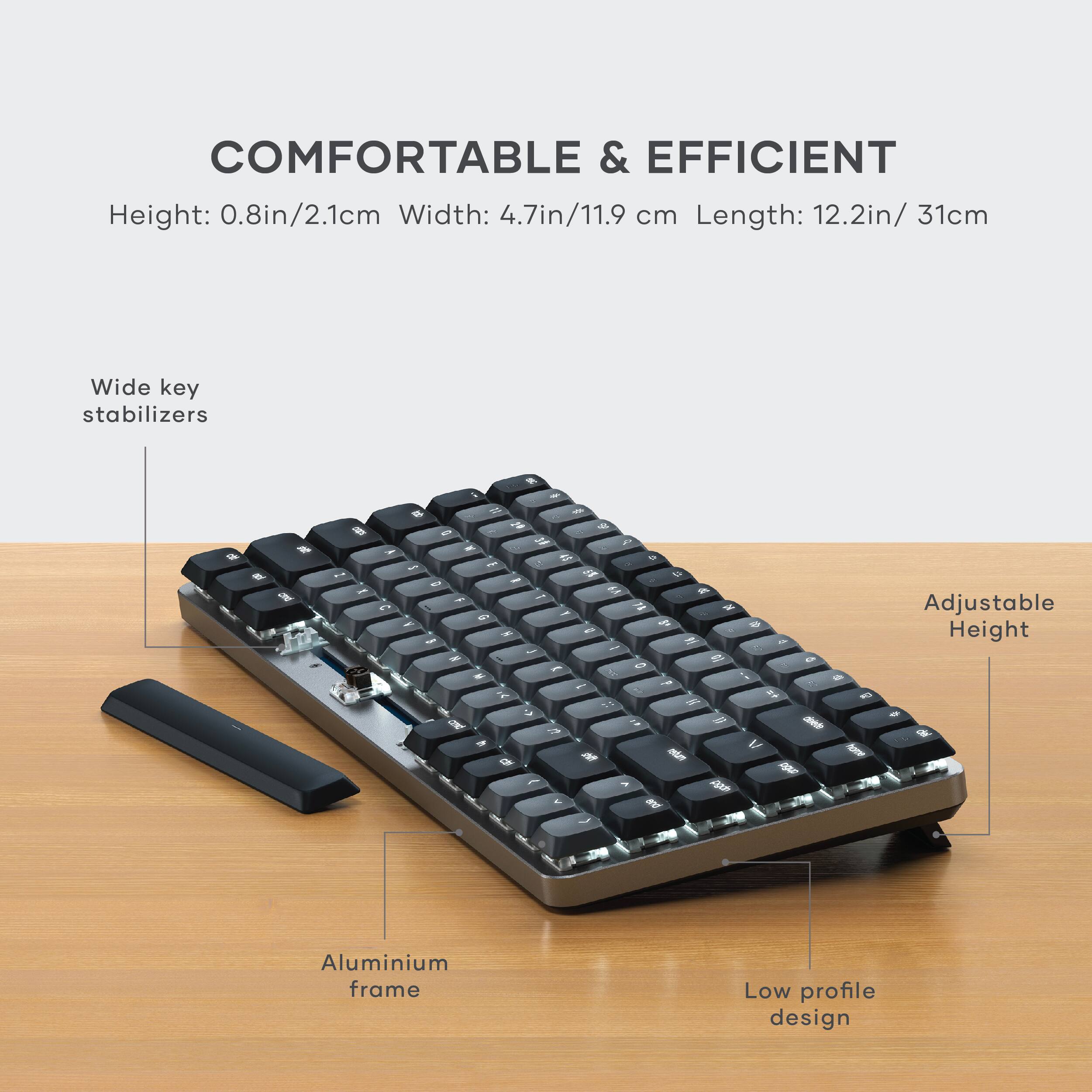 COMFORTABLE & EFFICIENT  
Height: 0.8in/2.1cm  
Width: 4.7in/11.9 cm  
Length: 12.2in/31cm  

Wide key stabilizers  
Adjustable Height  
Aluminium frame  
Low profile design