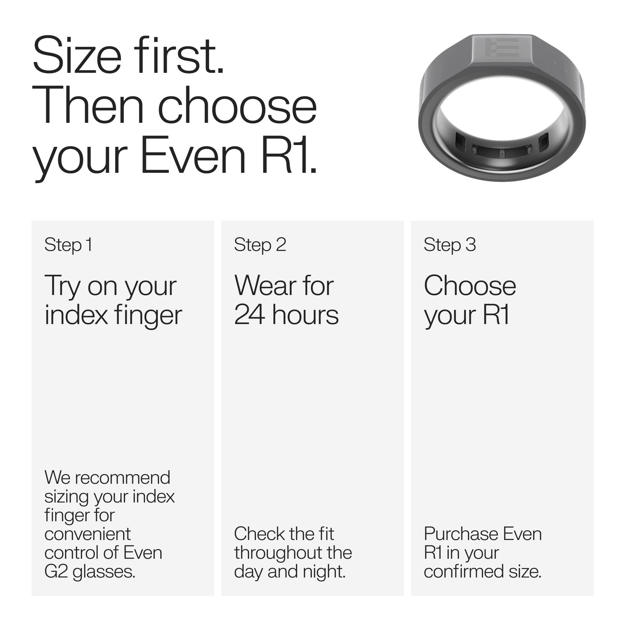 Size first. Then choose your Even R1.

Step 1 Try on your index finger
Step 2 Wear for 24 hours
Step 3 Choose your R1

We recommend sizing your index finger for convenient control of Even G2 glasses.
Check the fit throughout the day and night.
Purchase Even R1 in your confirmed size.