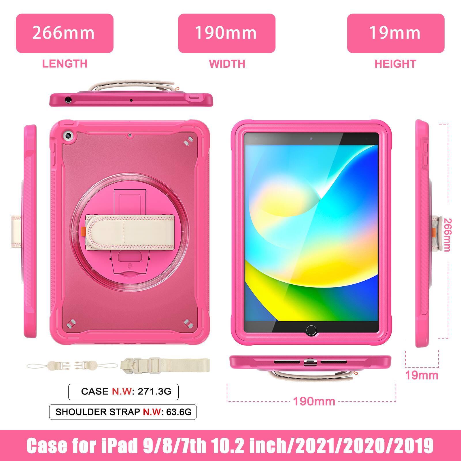 266mm 190mm 19mm  
LENGTH WIDTH HEIGHT  
266mm  
CASE N.W: 271.3G  
SHOULDER STRAP N.W: 63.6G  
190mm 19mm  
Case for iPad 9/8/7th 10.2 inch/2021/2020/2019