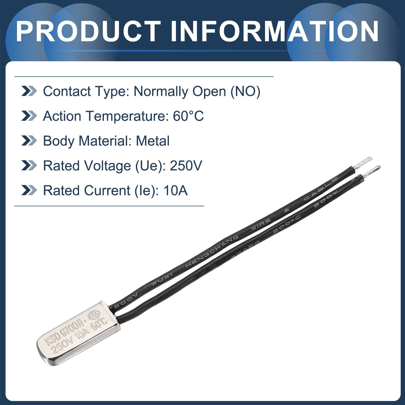 PRODUCT INFORMATION

- Contact Type: Normally Open (NO)
- Action Temperature: 60°C
- Body Material: Metal
- Rated Voltage (Ue): 250V
- Rated Current (le): 10A

CASLE VOUS & WIRE 200°C W W HENGCHANG WOXI VOOS COL 9700 60°C KSD 10A 250V