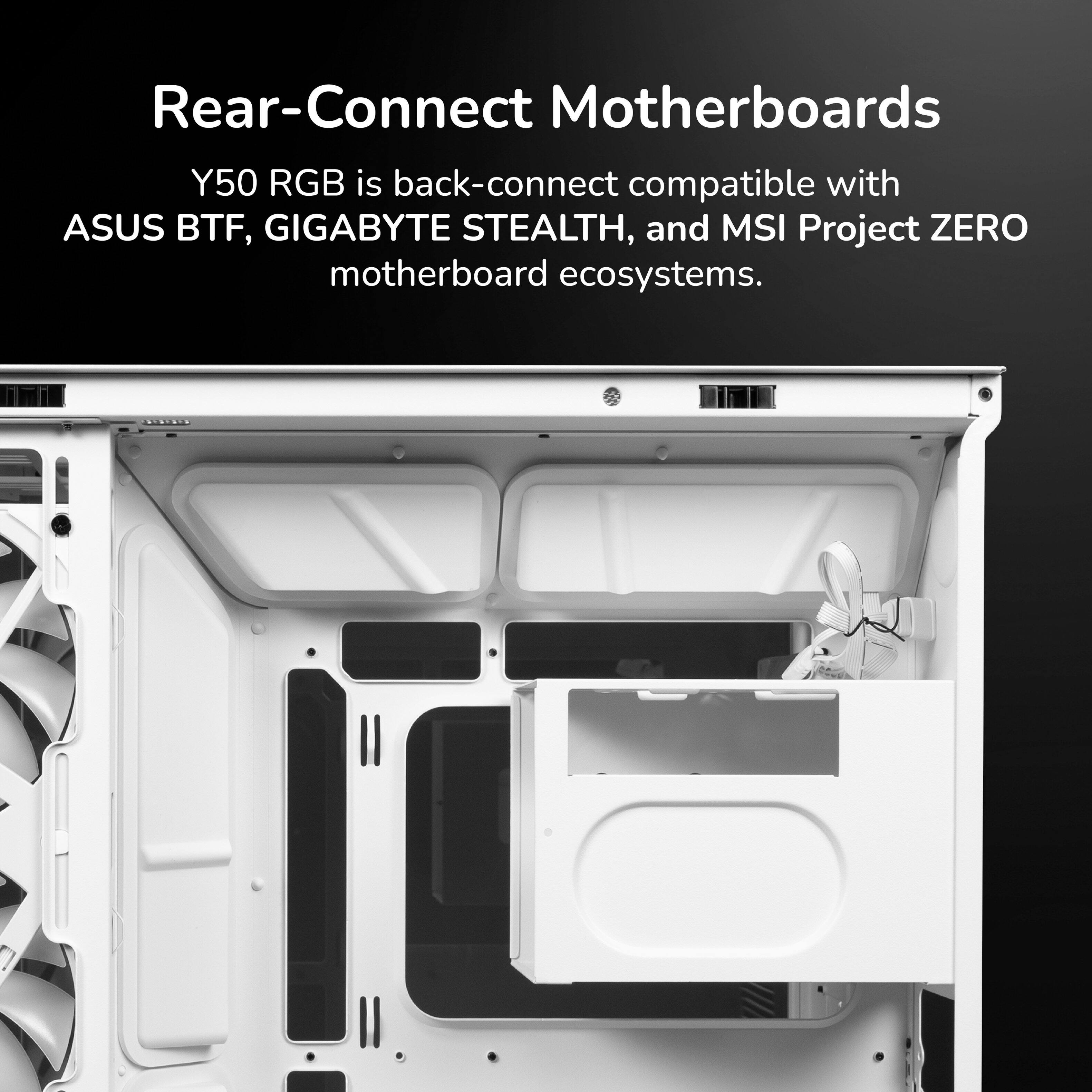 Rear-Connect Motherboards

Y50 RGB is back-connect compatible with ASUS BTF, GIGABYTE STEALTH, and MSI Project ZERO motherboard ecosystems.