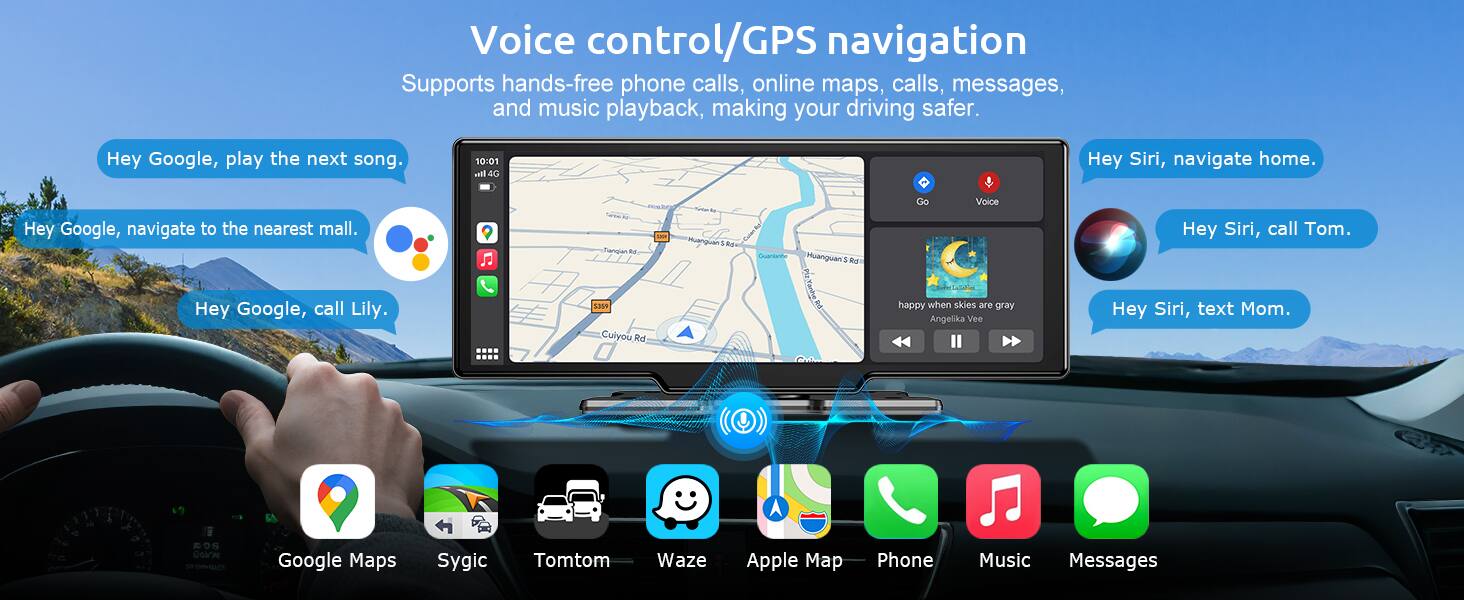 Voice control/GPS navigation  
Supports hands-free phone calls, online maps, calls, messages, and music playback, making your driving safer.  

Hey Google, play the next song.  
10:01 all 4G  
Hey Siri, navigate home.  
Hey Google, navigate to the nearest mall.  
Hey Google, call Lily.  
Hey Siri, call Tom.  
Hey Siri, text Mom.  

Google Maps  
Sygic  
Tomtom  
Waze  
Apple Map  
Phone  
Music  
Messages