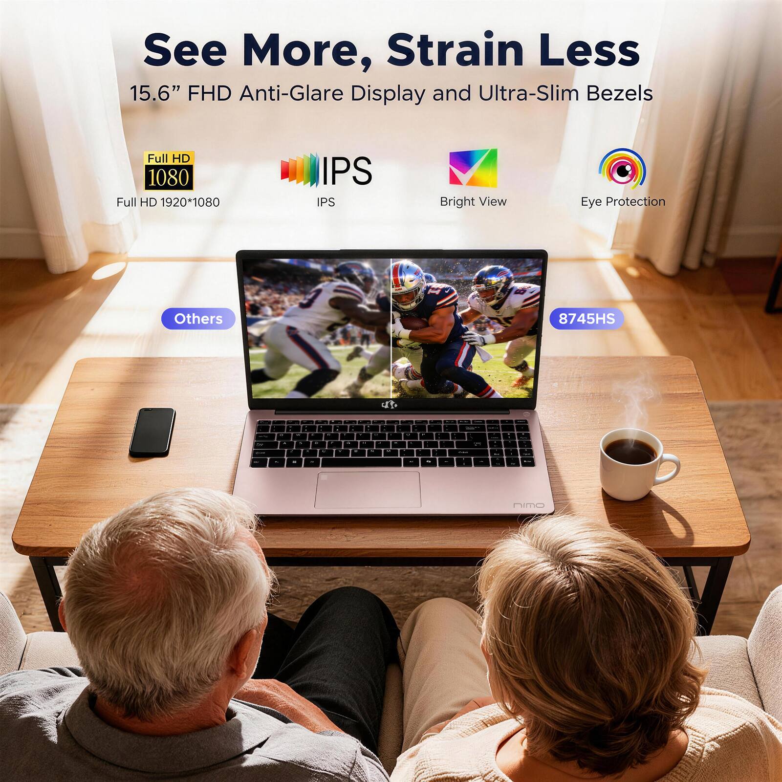 See More, Strain Less  
15.6" FHD Anti-Glare Display and Ultra-Slim Bezels  
Full HD 1080  
Full HD 1920*1080  
IPS  
Bright View  
Eye Protection  
Others  
8745HS