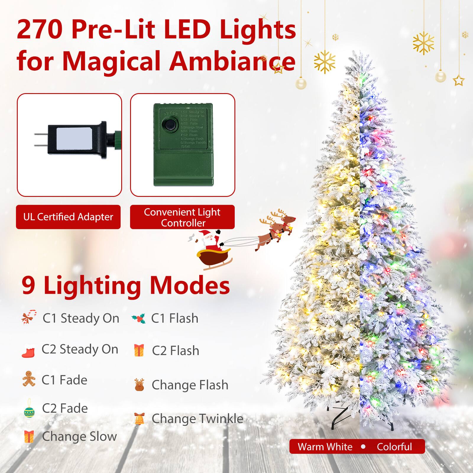 270 Pre-Lit LED Lights for Magical Ambiance

40 Saudy x YO Shirt Fiza 10 Parte

LCI Filsts 12 Beeb RChange Fish

TMAIL

UL Certified Adapter

Convenient Light Controller

9 Lighting Modes
- C1 Steady On
- C1 Flash
- C2 Steady On
- C2 Flash
- C1 Fade
- C2 Fade
- Change Slow
- Change Flash
- Change Twinkle

Warm White
Colorful