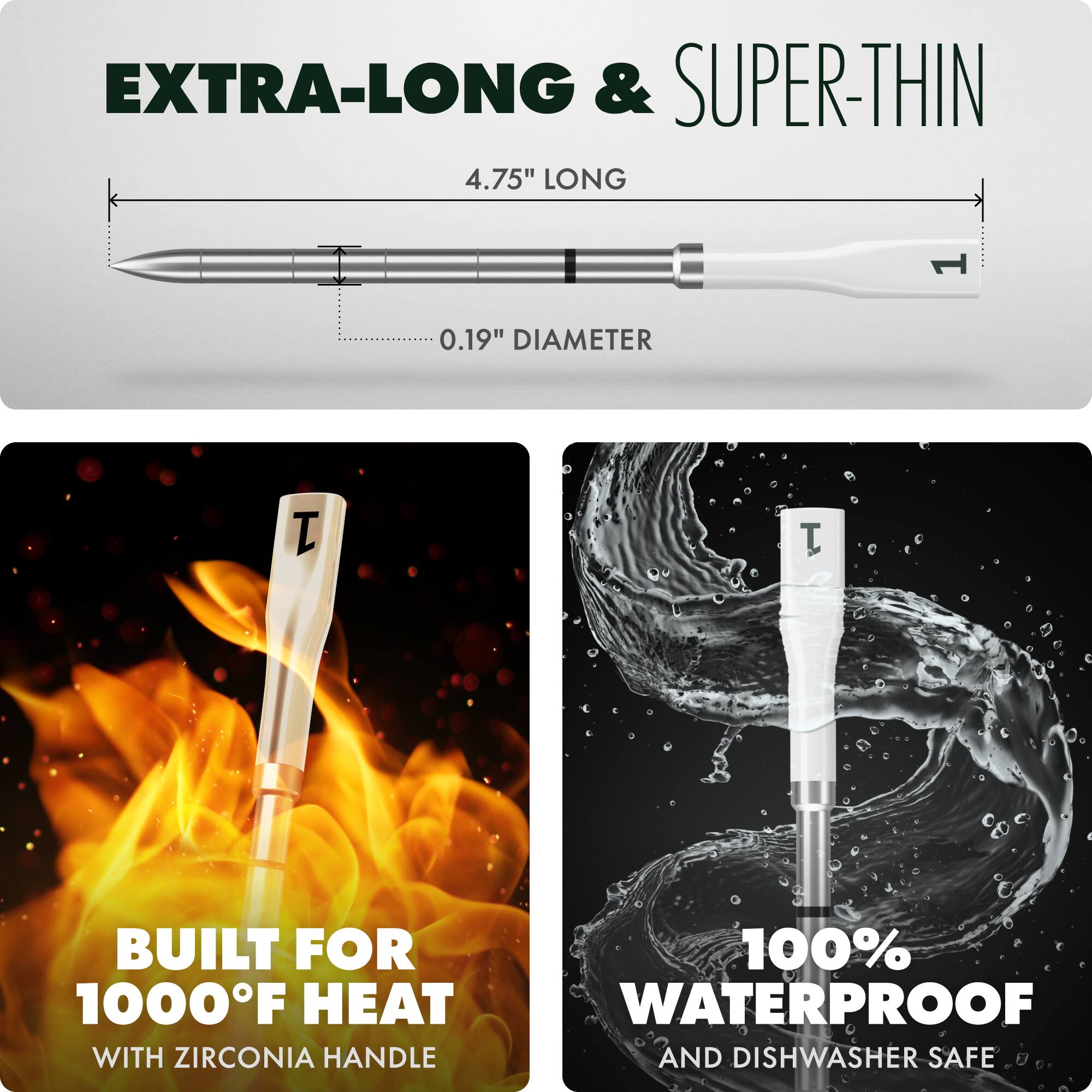 EXTRA-LONG & SUPER-THIN

4.75" LONG

0.19" DIAMETER

BUILT FOR 1000°F HEAT

100% WATERPROOF

WITH ZIRCONIA HANDLE

AND DISHWASHER SAFE